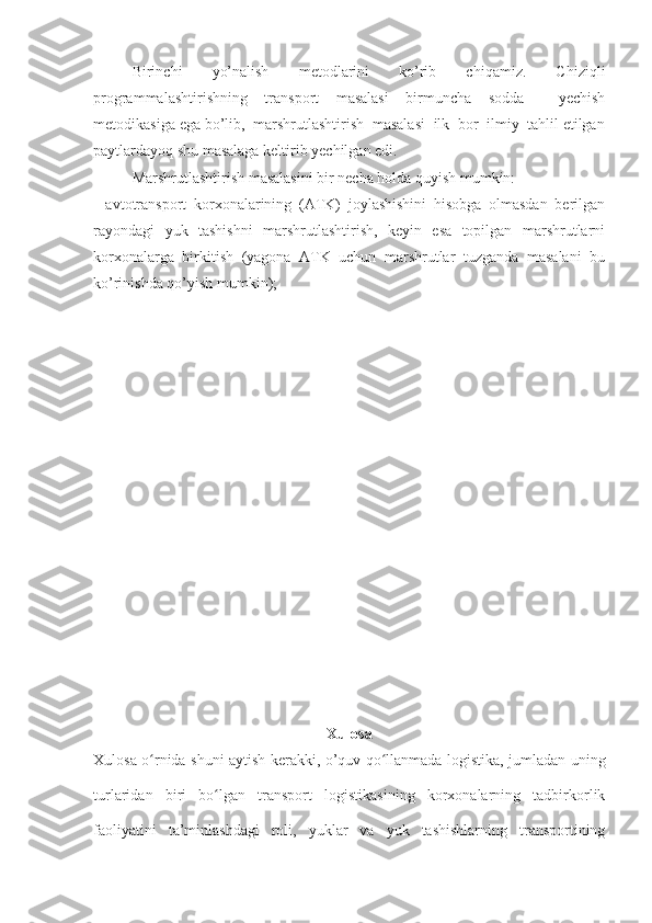 Birinchi   yo’nalish   metodlarini   ko’rib   chiqamiz.   Chiziqli
programmalashtirishning   transport   masalasi   birmuncha   sodda     yechish
metodikasiga ega bo’lib,  marshrutlashtirish  masalasi  ilk  bor  ilmiy  tahlil etilgan
paytlardayoq shu masalaga keltirib yechilgan edi. 
Marshrutlashtirish masalasini bir necha holda quyish mumkin: 
-   avtotransport   korxonalarining   (ATK)   joylashishini   hisobga   olmasdan   berilgan
rayondagi   yuk   tashishni    marshrutlashtirish,   keyin   esa   topilgan   marshrutlarni
korxonalarga  birkitish  (yagona  ATK  uchun  marshrutlar  tuzganda  masalani  bu
ko’rinishda qo’yish mumkin); 
Xulosa
Xulosa o rnida shuni aytish kerakki, o’quv qo llanmada logistika, jumladan uningʻ ʻ
turlaridan   biri   bo lgan   transport   logistikasining   korxonalarning   tadbirkorlik	
ʻ
faoliyatini   ta’minlashdagi   roli,   yuklar   va   yuk   tashishlarning   transportining 