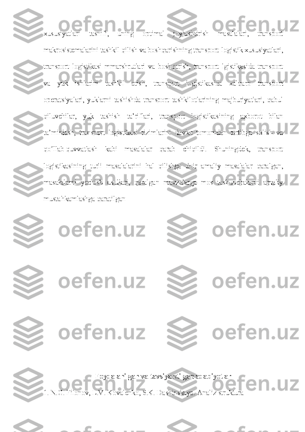 xususiyatlari   tasnifi,   uning   optimal   joylashtirish   masalalari,   transport
makrosistemalarini tashkil qilish va boshqarishning transport-logistik xususiyatlari,
transport   logistikasi   mmarshrutlari   va   boshqarish,   transport   lgistikasida   transport
va   yuk   ishlarini   tashkil   etish,   transport   logistikasida   xalqaro   transport
operatsiyalari,   yuklarni   tashishda   transport   tashkilotlarining   majburiyatlari,   qabul
qiluvchilar,   yuk   tashish   ta’riflari,   transport   logistikasining   axborot   bilan
ta’minlash,   transport   logistikasi   tizimlarini   davlat   tomonidan   tartibga   solish   va
qo llab-quvvatlash   kabi   masalalar   qarab   chiqildi.   Shuningdek,   transportʻ
logistikasining   turli   masalalarini   hal   qilishga   doir   amaliy   masalalar   qaralgan,
masalalarni   yechish   usullari,   qaralgan   mavzularga   mos   tushunchalarni   amaliy
mustahkamlashga qaratilgan
Foydalanilgan va tavsiya etilgan adabiyotlar
1. N.G. Filonov, L.V. Kovalenko, S.K. Dashinskaya. Analiz struktura 