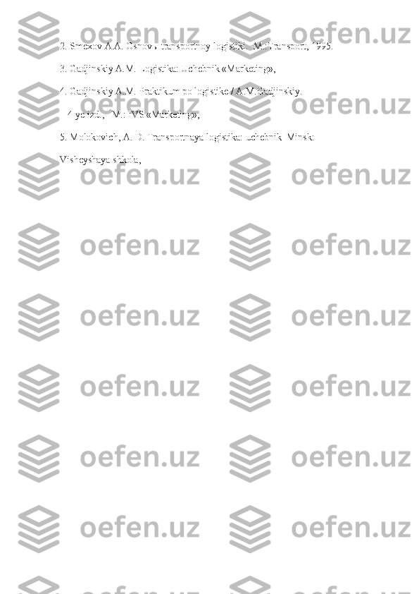 2. Smexov A.A. Osnovы transportnoy logistiki. -M.:Transport, 1995.
3. Gadjinskiy A.M. Logistika: Uchebnik «Marketing»,
4. Gadjinskiy A.M. Praktikum po logistike / A.M.Gadjinskiy.
– 4-ye izd.,– M.: IVS «Marketing»,
5. Molokovich, A. D. Transportnaya logistika: uchebnik–Minsk:
Visheyshaya shkola, 