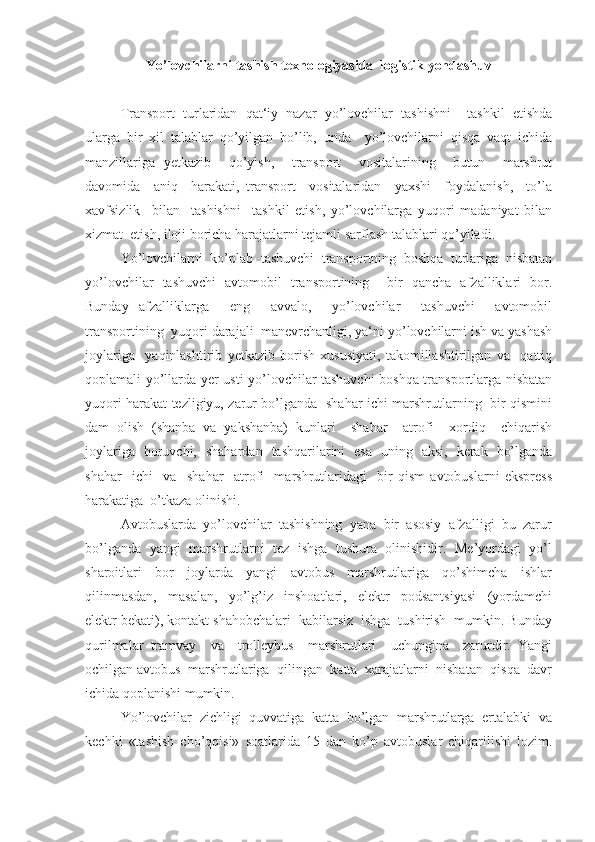 Yo’lovchilarni tashish texnologiyasida  logistik yondashuv
Transport   turlaridan   qat‘iy   nazar   yo’lovchilar   tashishni     tashkil   etishda
ularga   bir   xil   talablar   qo’yilgan   bo’lib,   unda     yo’lovchilarni   qisqa   vaqt   ichida
manzillariga   yetkazib     qo’yish,     transport     vositalarining     butun     marshrut
davomida     aniq     harakati,   transport     vositalaridan     yaxshi     foydalanish,     to’la
xavfsizlik     bilan     tashishni     tashkil   etish,   yo’lovchilarga   yuqori   madaniyat   bilan
xizmat  etish, iloji boricha harajatlarni tejamli sarflash talablari qo’yiladi. 
Yo’lovchilarni  ko’plab  tashuvchi  transportning  boshqa  turlariga  nisbatan
yo’lovchilar   tashuvchi   avtomobil   transportining     bir   qancha   afzalliklari   bor.
Bunday   afzalliklarga     eng     avvalo,     yo’lovchilar     tashuvchi     avtomobil
transportining  yuqori darajali  manevrchanligi, ya‘ni yo’lovchilarni ish va yashash
joylariga     yaqinlashtirib   yetkazib   borish   xususiyati,   takomillashtirilgan   va     qattiq
qoplamali yo’llarda yer usti yo’lovchilar tashuvchi  boshqa transportlarga nisbatan
yuqori harakat tezligiyu, zarur bo’lganda   shahar ichi marshrutlarning   bir qismini
dam   olish   (shanba   va   yakshanba)   kunlari     shahar     atrofi     xordiq     chiqarish
joylariga   boruvchi,   shahardan   tashqarilarini   esa   uning   aksi,   kerak   bo’lganda
shahar     ichi     va     shahar     atrofi     marshrutlaridagi     bir   qism   avtobuslarni   ekspress
harakatiga  o’tkaza olinishi. 
Avtobuslarda  yo’lovchilar  tashishning  yana  bir  asosiy  afzalligi  bu  zarur
bo’lganda   yangi   marshrutlarni   tez  ishga   tushura   olinishidir.   Me’yordagi   yo’l
sharoitlari     bor     joylarda     yangi     avtobus     marshrutlariga     qo’shimcha     ishlar
qilinmasdan,     masalan,     yo’lg’iz     inshoatlari,     elektr     podsantsiyasi     (yordamchi
elektr bekati), kontakt shahobchalari  kabilarsiz  ishga  tushirish  mumkin. Bunday
qurilmalar   tramvay     va     trolleybus     marshrutlari     uchungina     zarurdir.   Yangi
ochilgan avtobus  marshrutlariga  qilingan  katta  xarajatlarni  nisbatan  qisqa  davr
ichida qoplanishi mumkin. 
Yo’lovchilar  zichligi  quvvatiga  katta  bo’lgan  marshrutlarga  ertalabki  va
kechki   «tashish   cho’qqisi»   soatlarida   15   dan   ko’p   avtobuslar   chiqarilishi   lozim. 