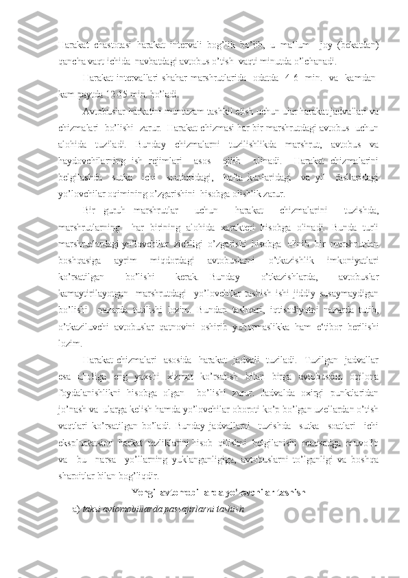 Harakat   chastotasi   harakat   intervali   bog’lik   bo’lib,   u   ma‘lum     joy   (bekatdan)
qancha vaqt ichida  navbatdagi avtobus o’tish  vaqti minutda o’lchanadi. 
Harakat   intervallari  shahar   marshrutlarida    odatda    4-6    min.    va    kamdan-
kam paytda 12-15 min. bo’ladi. 
Avtobuslar harkatini muntazam tashkil etish uchun ular harakat jadvallari va
chizmalari  bo’lishi  zarur.  Harakat chizmasi har bir marshrutdagi avtobus  uchun
alohida   tuziladi.   Bunday   chizmalarni   tuzilishlikda   marshrut,   avtobus   va
haydovchilarning   ish   rejimlari     asos     qilib     olinadi.     Harakat   chizmalarini
belgilashda     sutka     ichi     soatlaridagi,     hafta   kunlaridagi     va   yil     fasllaridagi
yo’lovchilar oqimining o’zgarishini  hisobga olishlik zarur. 
Bir   guruh   marshrutlar     uchun     harakat     chizmalarini     tuzishda,
marshrutlarning     har   birining   alohida   xarakteri   hisobga   olinadi.   Bunda   turli
marshrutlardagi yo’lovchilar  zichligi  o’zgarishi  hisobga  olinib  bir  marshrutdan
boshqasiga     ayrim     miqdordagi     avtobuslarni     o’tkazishlik     imkoniyatlari
ko’rsatilgan     bo’lishi     kerak.   Bunday     o’tkazishlarda,     avtobuslar
kamaytirilayotgan     marshrutdagi     yo’lovchilar   tashish   ishi   jiddiy   susaymaydigan
bo’lishi     nazarda   tutilishi   lozim.   Bundan   tashqari,   iqtisodiyotni   nazarda   tutib,
o’tkaziluvchi   avtobuslar   qatnovini   oshirib   yubormaslikka   ham   e‘tibor   berilishi
lozim. 
Harakat  chizmalari    asosida    harakat    jadvali    tuziladi.   Tuzilgan   jadvallar
esa   aholiga   eng   yaxshi   xizmat   ko’rsatish   bilan   birga   avtobusdan   oqilona
foydalanishlikni   hisobga   olgan     bo’lishi   zarur.   Jadvalda   oxirgi   punktlaridan
jo’nash va  ularga kelish hamda yo’lovchilar oboroti ko’p bo’lgan uzellardan o’tish
vaqtlari   ko’rsatilgan   bo’ladi.   Bunday   jadvallarni     tuzishda     sutka     soatlari     ichi
ekspluatatsion  harkat  tezliklarini hisob  qilishni  belgilanishi  maqsadga  muvofiq
va     bu     narsa     yo’llarning   yuklanganligiga,   avtobuslarni   to’lganligi   va   boshqa
sharoitlar bilan bog’liqdir.
Yengil avtomobillarda yo’lovchilar tashish
      a)  taksi avtomobillarda passajirlarni tashish    