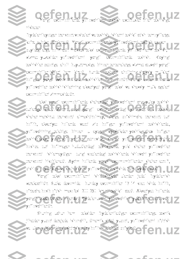             Yengil   avtomobillarda   yo’lovchilarni   tashish   avtobuslar   bilan   tashishga
nisbatan 
foydalanilayotgan transport vositalari va tashish  ishlarni tashkil etish  tamoyillarga
ko’ra  tubdan  farqlanadi.  Yengil  avtomobillarda  yo’lovchilarni  tashish  asosan 
quyidagilarga  bo’linadi:  maxsus  taksi  avtomombillarda  yo’lovchilarni  tashish; 
xizmat   yuzasidan   yo’lovchilarni     yengil     avtomobillarda     tashish.     Keyingi
tashishlar qatoriga  aholi  buyurtmasiga  binoan tantanalarga xizmat etuvchi yengil
avtomobillar   ishlari     ham     kiradi.     Bundan     tashqari     aholining   shaxsiy     mulklari
bo’lgan     yengil   avtomobillarda     tashishlar     ham     bordir.   Yengil   avtomobillarda
yo’lovchilar  tashish ishlarining  aksariyati  yengil  taksi  va  shaxsiy  mulk  egalari
avtomobillari zimmasidadir. 
Taksi  yengil  avtomobillarda  shahardagi  yo’lovchilarni  eng  qulay  tashish
turlariga     kiradi.   Ammo,   taksi     yengil     avtomobillardagi     yo’lovchilarni     tashish
shahar   marshrut     transporti     almashtirolmay,     ularga     qo’shimcha     transport     turi
bo’lib,   aksariyat   hollarda   vaqti   ziq   bo’lgan   yo’lovchilarni   tashishlarda,
yo’lovchining   talabiga   binoan   u   aytgan   «yeshikdan-yeshikgacha»   bo’lgan
tashishlarda,     yukli   yo’lovchilar     qatnovida,     shahar     yo’lovchilar     transportning
boshqa     turi     bo’lmagan   hududlardagi     tashishlarda     yoki     shahar     yo’lovchilar
transporti     ishlamaydigan     tungi   soatlardagi   tashishlarda   ishlovchi   yo’lovchilar
transporti   hisoblanadi.   Ayrim   hollarda   yengil   avtomombillardan   shahar   atrofi,
qishloq  joylardagi  va shaharlararo yo’lovchilar tashishda ham foydalaniladi. 
Yengil   taksi   avtomobillarni   ishlatishlikda   ulardan   jadal   foydalanish
xarakterlidir.   Sutka   davomida     bunday   avtomobillar   13-14   soat   ishda   bo’lib,
o’rtacha bosib o’tish  masofasi  200-250  km.ni  tashkil  etadi.  Aksariyat  hollarda
yengil   taksi   avtomobillardan   foydalanuvchi   yo’lovchilar   yuk   bilan   qatnovchi
yo’lovchilardir. 
Shuning   uchun   ham     taksidan   foydalaniladigan   avtomobillarga   texnik
jihatdan yuqori darajada  ishonchli,  dinamik  sifati  yuqori,  yo’lovchilarni  o’tirish
va  ular  yuklarini joylashtirish qulay bo’lishi talablari qo’yiladi.  