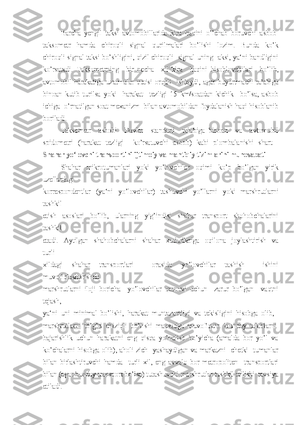 Barcha  yengil  taksi  avtomobillarida  kira  haqini  o’lchab  boruvchi  asbob-
taksometr     hamda     chiroqli     signal     qurilmalari     bo’lishi     lozim.     Bunda     ko’k
chiroqli signal taksi bo’shligini, qizil chiroqli   signal uning   aksi, ya‘ni bandligini
ko’rsatadi.   Taksometrning     bir   necha     xil   kira     haqini   hisoblovchilari     bo’lib,
avtomobil   harakatiga   uzatmalar   qutisi   orqali     ishlaydi,   agar   buyurtmachi   talabiga
binoan   kutib   turilsa   yoki     harakat     tezligi   15   km/soatdan   kichik     bo’lsa,   asbob
ichiga  o’rnatilgan soat mexanizm  bilan avtomobildan foydalanish haqi hisoblanib
boriladi. 
Taksometr     asbobi     Davlat     standarti     talabiga   binoan     va     avtomobil
spidometri   (harakat   tezligi     ko’rsatuvchi   asbob)   kabi   plombalanishi   shart.  
Shahar yo lovchi transportini ijtimoiy va mantiqiy tizimlarini munosabatiʻ
Shahar   mikrotumanlari   yoki   yo’lovchilar   oqimi   ko’p   bo’lgan   yirik
uzellardagi 
korrespondentlar   (ya‘ni   yo’lovchilar)   tashuvchi   yo’llarni   yoki   marshrutlarni
tashkil 
etish     asoslari     bo’lib,     ularning     yig’indisi     shahar     transport     shohobchalarini
tashkil 
etadi.     Aytilgan     shahobchalarni     shahar     xududlariga     oqilona     joylashtirish     va
turli  
xildagi   shahar   transportlari     orasida   yo’lovchilar   tashish     ishini
muvofiqlashtirishda  
marshrutlarni   iloji   boricha     yo’lovchilar   qatnovi   uchun     zarur   bo’lgan     vaqtni
tejash, 
ya‘ni  uni  minimal  bo’lishi,  harakat  muntazamligi  va  tekisligini  hisobga  olib, 
marshrutlarni  to’g’ri  chiziqli  bo’lishi  maqsadga  muvofiqdir.  Bunday  talablarni
bajarishlik  uchun  harakatni  eng  qisqa  yo’nalish  bo’yicha  (amalda  bor  yo’l  va
ko’chalarni   hisobga  olib),  aholi  zich     yashaydigan  va  markazni     chetki     tumanlar
bilan   birlashtiruvchi   hamda     turli   xil,   eng   avvalo   bor   metropoliten     transportlari
bilan (agar bunday transport bo’lsa) tutashuvchi marshrutlar tashkil etilishi  tavsiya
etiladi.  