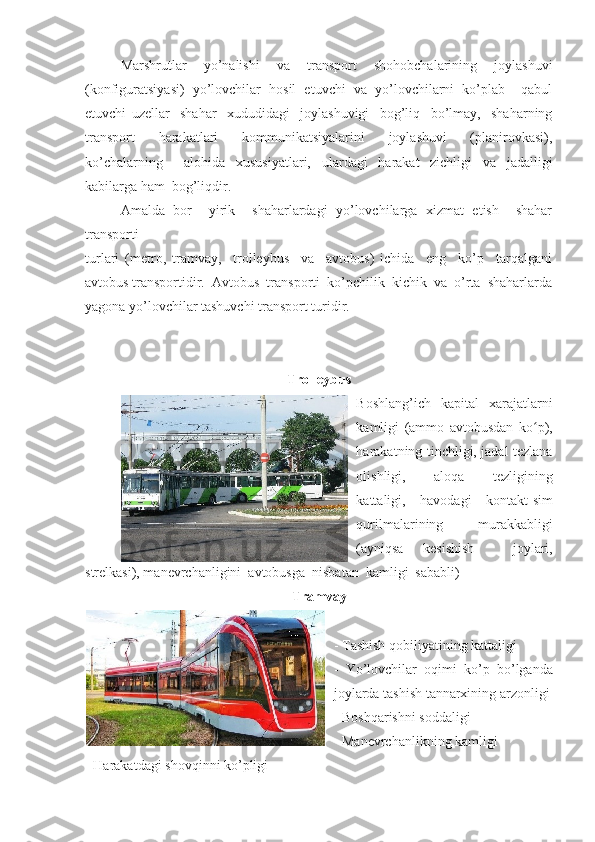 Marshrutlar   yo’nalishi   va   transport   shohobchalarining   joylashuvi
(konfiguratsiyasi)   yo’lovchilar   hosil   etuvchi   va   yo’lovchilarni   ko’plab     qabul
etuvchi   uzellar     shahar     xududidagi     joylashuvigi     bog’liq     bo’lmay,     shaharning
transport   harakatlari   kommunikatsiyalarini   joylashuvi   (planirovkasi),
ko’chalarning     alohida   xususiyatlari,   ulardagi   harakat   zichligi   va   jadalligi
kabilarga ham  bog’liqdir. 
Amalda   bor     yirik     shaharlardagi   yo’lovchilarga   xizmat   etish     shahar
transporti 
turlari   (metro,   tramvay,     trolleybus     va     avtobus)   ichida     eng     ko’p     tarqalgani
avtobus transportidir.  Avtobus  transporti  ko’pchilik  kichik  va  o’rta  shaharlarda
yagona yo’lovchilar tashuvchi transport turidir. 
Trolleybus
Boshlang’ich   kapital   xarajatlarni
kamligi   (ammo   avtobusdan   ko p),ʻ
harakatning tinchligi, jadal tezlana
olishligi,   aloqa   tezligining
kattaligi,   havodagi   kontakt-sim
qurilmalarining   murakkabligi
(ayniqsa   kesishish     joylari,
strelkasi), manevrchanligini  avtobusga  nisbatan  kamligi  sababli) 
Tramvay
- Tashish qobiliyatining kattaligi  
-   Yo’lovchilar   oqimi   ko’p   bo’lganda
joylarda tashish tannarxining arzonligi
- Boshqarishni soddaligi 
- Manevrchanlikning kamligi 
- Harakatdagi shovqinni ko’pligi  