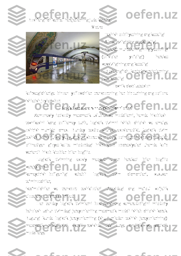 - Boshlang’ich kapital harajatlarning juda kattaligi 
Metro
- Tashish qobiliyatining eng kattaligi 
- Aloqa tezligining eng kattaligi 
- Harakat muntazamligining yuqoriligi
(to’siqlar   yo’qligi)   harakat
xavsizligining eng kattaligi 
-   Boshlang’ich   kapital   xarajatlarning
juda kattaligi 
Texnik-ekspluatatsion
ko’rsatgichlariga  binoan  yo’lovchilar  transportning  har  bir turining eng oqilona
ishlatish joylari  bor. 
Logistikada marshrutlashtirishni o rniʻ
        Zamonaviy  iqtisodiy  matematik  uslublar  va  modellarni,  hamda  hisoblash 
texnikasini   keng   qo’llamay   turib,   logistik   tizimni   ishlab   chiqish   va   amalga
oshirish   mumkin     emas.     Bunday     tasdiq     shunga     asoslanadiki,     logistik     tizim
tashkil  bo’lishi, faoliyat yuritishi axborat va moddiy  oqimlarni boshqarishda talab
qilinadigan    g’oyat   kaTta    miqdordagi     hisob-kitob     operatsiyalari     ,hamda     ko’p
variantli  hisob-kitoblar  bilan bog’liq. 
Logistik     tizimning     asosiy     maqsadi     tovar     harakati     bilan     bog’liq
xarajatlarni 
kamaytirish   bo’lganligi     sababli     logistik     tizim     elementlari,     xususan
ta‘minotchilar, 
iste‘molchilar     va     transport     tashkilotlari     o’rtasidagi     eng     ma‘qul     xo’jalik
aloqalarini  o’rnatish bo’ladi. 
Har   qanday   logistik   tizimlarni   boshqarishning   samaradorligini   miqdoriy
baholash   uchun   tizimdagi   jarayonlaniing   matematik   modeli   ishlab   chiqish   kerak.
Bugungi  kunda  logistik  jarayonlarniing  (shu  jumladan  tashish  jarayonlarining)
matematik     modellarini     shartli     ravishda     ikki     turga     analitik     va     statistik
modellarga  