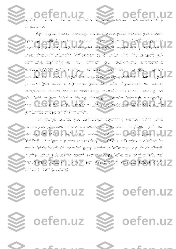 ajratish   mumkin.   Bunda   matematik   modellar   asosida   marshrutlashtirishga
to’xtalamiz. 
Ayni   paytda   mazkur   masalaga   oid   qator   xususiyatlar   masalan   yuk   oluvchi
(yoki   jo’natuvchi)   tutashma   manzilni   tashish   hajmiga   bo’lgan   ehtiyojining
texnologik xarakteri,   mazkur   ehtiyojni   qondirilishi   marshrutlar   yo’nalishlarida
unga jo’natuvchilardan olib   kirilayotgan   (yoki   undan   olib   chiqilayotgan)   yuk
oqimlariga   bog’liqligi   va     bu     oqimlar     esa     avtokorxona     avtotransport
vositalari(AV)ni   yo’nalishlarga     samarali     taqsimlash     asosida     logistik
boshqarilishi   mumkinligi, yo’nalishlarga taqsimlanayotgan AV soni ularning yuk
jo’natish   (yoki   qabul   qilish)     imkoniyatlaridan     to’la     foydalanish     va     tashish
harajatlarini     minimallashtirish   mezonlariga     muvofiq     aniqlanishi     lozimligi     va
shu     kabi     muhim     holatlar     hisobga   olinmagan.     Marshrutlashtirish     topografiya
metodida,     seyfdan     yoki     dispetcher     tablosidan   foydalanish   kabi   texnik   usullar
yordamida amalga oshirilish mumkin.
Topografiya   usulida   yuk   tashiladigan   rayonning   sxemasi    bo’lib,   unda
hamma yuk  jo’natuvchi  manzillar,  avtokorxona  va  ularni  bog’lovchi  yo’l  seti
beriladi.   Bu   sxemaga   ko’shimcha   tarzda   manzillararo   masofalar   jadvali   ham
kiritiladi.     Berilgan   buyurtmalar   asosida   yuk   tashish   kunlik   rejasi   tuziladi   va   bu
reja bo’yicha bajarilishi lozim bo’lgan yuk oqimlari kalka qog’oziga chizib olinadi.
Buning   uchun   yuk   tashish   rayoni   sxemasi   ustiga   kalka   qog’ozini   qo’yib,   real
manzillararo   bajarilishi    lozim  bo’lgan   yuk   oqimlari    strelkalar    tarzida   chizib
olinadi (1-rasmga qarang). 