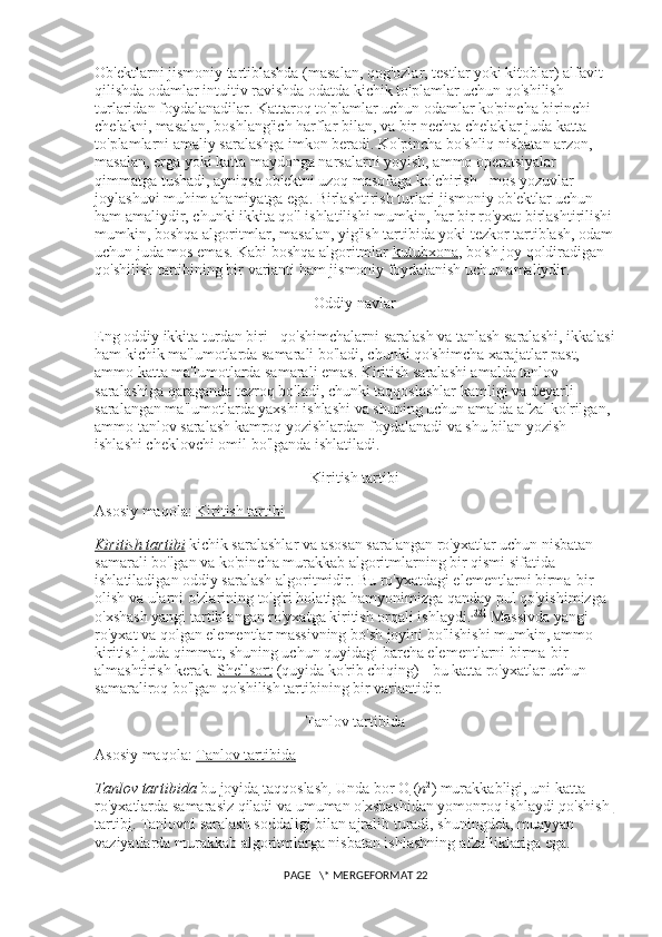 Ob'ektlarni jismoniy tartiblashda (masalan, qog'ozlar, testlar yoki kitoblar) alfavit 
qilishda odamlar intuitiv ravishda odatda kichik to'plamlar uchun qo'shilish 
turlaridan foydalanadilar. Kattaroq to'plamlar uchun odamlar ko'pincha birinchi 
chelakni, masalan, boshlang'ich harflar bilan, va bir nechta chelaklar juda katta 
to'plamlarni amaliy saralashga imkon beradi. Ko'pincha bo'shliq nisbatan arzon, 
masalan, erga yoki katta maydonga narsalarni yoyish, ammo operatsiyalar 
qimmatga tushadi, ayniqsa ob'ektni uzoq masofaga ko'chirish - mos yozuvlar 
joylashuvi muhim ahamiyatga ega. Birlashtirish turlari jismoniy ob'ektlar uchun 
ham amaliydir, chunki ikkita qo'l ishlatilishi mumkin, har bir ro'yxat birlashtirilishi
mumkin, boshqa algoritmlar, masalan, yig'ish tartibida yoki tezkor tartiblash, odam
uchun juda mos emas.  Kabi boshqa algoritmlar   kutubxona , bo'sh joy qoldiradigan 
qo'shilish tartibining bir varianti ham jismoniy foydalanish uchun amaliydir.
Oddiy navlar
Eng oddiy ikkita turdan biri - qo'shimchalarni saralash va tanlash saralashi, ikkalasi
ham kichik ma'lumotlarda samarali bo'ladi, chunki qo'shimcha xarajatlar past, 
ammo katta ma'lumotlarda samarali emas. Kiritish saralashi amalda tanlov 
saralashiga qaraganda tezroq bo'ladi, chunki taqqoslashlar kamligi va deyarli 
saralangan ma'lumotlarda yaxshi ishlashi va shuning uchun amalda afzal ko'rilgan, 
ammo tanlov saralash kamroq yozishlardan foydalanadi va shu bilan yozish 
ishlashi cheklovchi omil bo'lganda ishlatiladi.
Kiritish tartibi
Asosiy maqola:   Kiritish tartibi
Kiritish tartibi   kichik saralashlar va asosan saralangan ro'yxatlar uchun nisbatan 
samarali bo'lgan va ko'pincha murakkab algoritmlarning bir qismi sifatida 
ishlatiladigan oddiy saralash algoritmidir. Bu ro'yxatdagi elementlarni birma-bir 
olish va ularni o'zlarining to'g'ri holatiga hamyonimizga qanday pul qo'yishimizga 
o'xshash yangi tartiblangan ro'yxatga kiritish orqali ishlaydi. [22]
  Massivda yangi 
ro'yxat va qolgan elementlar massivning bo'sh joyini bo'lishishi mumkin, ammo 
kiritish juda qimmat, shuning uchun quyidagi barcha elementlarni birma-bir 
almashtirish kerak.   Shellsort   (quyida ko'rib chiqing) - bu katta ro'yxatlar uchun 
samaraliroq bo'lgan qo'shilish tartibining bir variantidir.
Tanlov tartibida
Asosiy maqola:   Tanlov tartibida
Tanlov tartibida   bu   joyida   taqqoslash . Unda bor   O   ( n 2
) murakkabligi, uni katta 
ro'yxatlarda samarasiz qiladi va umuman o'xshashidan yomonroq ishlaydi   qo'shish 
tartibi . Tanlovni saralash soddaligi bilan ajralib turadi, shuningdek, muayyan 
vaziyatlarda murakkab algoritmlarga nisbatan ishlashning afzalliklariga ega.
 PAGE   \* MERGEFORMAT 22 