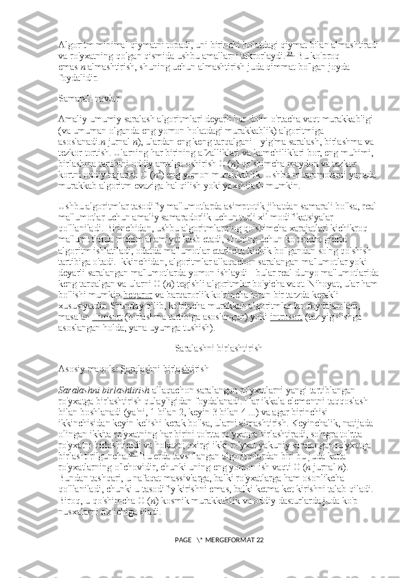 Algoritm minimal qiymatni topadi, uni birinchi holatdagi qiymat bilan almashtiradi
va ro'yxatning qolgan qismida ushbu amallarni takrorlaydi. [23]
  Bu ko'proq 
emas   n   almashtirish, shuning uchun almashtirish juda qimmat bo'lgan joyda 
foydalidir.
Samarali navlar
Amaliy umumiy saralash algoritmlari deyarli har doim o'rtacha vaqt murakkabligi 
(va umuman olganda eng yomon holatdagi murakkablik) algoritmiga 
asoslanadi. n   jurnal   n ), ulardan eng keng tarqalgani - yig'ma saralash, birlashma va 
tezkor tortish. Ularning har birining afzalliklari va kamchiliklari bor, eng muhimi, 
birlashma tartibini oddiy amalga oshirish O ( n ) qo'shimcha maydon va tezkor 
kortni oddiy bajarish O ( n 2
) eng yomon murakkablik. Ushbu muammolarni yanada 
murakkab algoritm evaziga hal qilish yoki yaxshilash mumkin.
Ushbu algoritmlar tasodifiy ma'lumotlarda asimptotik jihatdan samarali bo'lsa, real
ma'lumotlar uchun amaliy samaradorlik uchun turli xil modifikatsiyalar 
qo'llaniladi. Birinchidan, ushbu algoritmlarning qo'shimcha xarajatlari kichikroq 
ma'lumotlarda muhim ahamiyat kasb etadi, shuning uchun ko'pincha gibrid 
algoritm ishlatiladi, odatda ma'lumotlar etarlicha kichik bo'lgandan so'ng qo'shish 
tartibiga o'tadi. Ikkinchidan, algoritmlar allaqachon saralangan ma'lumotlar yoki 
deyarli saralangan ma'lumotlarda yomon ishlaydi - bular real dunyo ma'lumotlarida
keng tarqalgan va ularni O ( n ) tegishli algoritmlar bo'yicha vaqt. Nihoyat, ular ham
bo'lishi mumkin   beqaror   va barqarorlik ko'pincha biron bir tarzda kerakli 
xususiyatdir. Shunday qilib, ko'pincha murakkab algoritmlardan foydalaniladi, 
masalan   Timsort   (birlashma tartibiga asoslangan) yoki   introsort   (tez yig'ilishga 
asoslangan holda, yana uyumga tushish).
Saralashni birlashtirish
Asosiy maqola:   Saralashni birlashtirish
Saralashni birlashtirish   allaqachon saralangan ro'yxatlarni yangi tartiblangan 
ro'yxatga birlashtirish qulayligidan foydalanadi. Har ikkala elementni taqqoslash 
bilan boshlanadi (ya'ni, 1 bilan 2, keyin 3 bilan 4 ...) va agar birinchisi 
ikkinchisidan keyin kelishi kerak bo'lsa, ularni almashtirish. Keyinchalik, natijada 
olingan ikkita ro'yxatning har birini to'rtta ro'yxatga birlashtiradi, so'ngra to'rtta 
ro'yxatni birlashtiradi va hokazo; oxirgi ikki ro'yxat yakuniy saralangan ro'yxatga 
birlashtirilguncha. [24]
  Bu erda tavsiflangan algoritmlardan biri bu juda katta 
ro'yxatlarning o'lchovidir, chunki uning eng yomon ish vaqti O ( n   jurnal   n ). 
Bundan tashqari, u nafaqat massivlarga, balki ro'yxatlarga ham osonlikcha 
qo'llaniladi, chunki u tasodifiy kirishni emas, balki ketma-ket kirishni talab qiladi. 
Biroq, u qo'shimcha O ( n ) kosmik murakkablik va oddiy dasturlarda juda ko'p 
nusxalarni o'z ichiga oladi.
 PAGE   \* MERGEFORMAT 22 