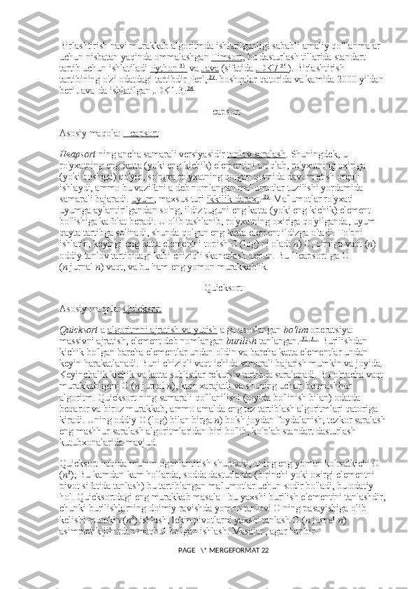Birlashtirish navi murakkab algoritmda ishlatilganligi sababli amaliy qo'llanmalar 
uchun nisbatan yaqinda ommalashgan   Timsort , bu dasturlash tillarida standart 
tartib uchun ishlatiladi   Python    [25]
      va   Java   (sifatida   JDK7    [26]
    ). Birlashtirish 
tartibining o'zi odatdagi tartibdir   Perl , [27]
  boshqalar qatorida va kamida 2000 yildan 
beri Java-da ishlatilgan   JDK1.3 . [28]
Heapsort
Asosiy maqola:   Heapsort
Heapsort   ning ancha samarali versiyasidir   tanlov saralash . Shuningdek, u 
ro'yxatning eng katta (yoki eng kichik) elementini aniqlab, ro'yxatning oxiriga 
(yoki boshiga) qo'yib, so'ngra ro'yxatning qolgan qismida davom etish orqali 
ishlaydi, ammo bu vazifani a deb nomlangan ma'lumotlar tuzilishi yordamida 
samarali bajaradi.   uyum , maxsus turi   ikkilik daraxt . [29]
  Ma'lumotlar ro'yxati 
uyumga aylantirilgandan so'ng, ildiz tuguni eng katta (yoki eng kichik) element 
bo'lishiga kafolat beradi. U olib tashlanib, ro'yxatning oxiriga qo'yilganda, uyum 
qayta tartibga solinadi, shunda qolgan eng katta element ildizga o'tadi. To'pni 
ishlatib, keyingi eng katta elementni topish O (log) ni oladi   n ) O, o'rniga vaqt ( n ) 
oddiy tanlov tartibidagi kabi chiziqli skanerlash uchun.  Bu Heapsort-ga O 
( n   jurnal   n ) vaqt, va bu ham eng yomon murakkablik.
Quicksort
Asosiy maqola:   Quicksort
Quicksort   a   algoritmni ajratish va yutish   a ga asoslangan   bo'lim   operatsiya: 
massivni ajratish, element deb nomlangan   burilish   tanlangan. [30] [31]
  Burilishdan 
kichik bo'lgan barcha elementlar undan oldin va barcha katta elementlar undan 
keyin harakatlanadi. Buni chiziqli vaqt ichida samarali bajarish mumkin va   joyida . 
Keyinchalik kichik va katta sublistlar rekursiv tartibda saralanadi. Bu o'rtacha vaqt 
murakkabligini O ( n   jurnal   n ), kam xarajatli va shuning uchun bu mashhur 
algoritm. Quicksort-ning samarali qo'llanilishi (joyida bo'linish bilan) odatda 
beqaror va biroz murakkab, ammo amalda eng tez tartiblash algoritmlari qatoriga 
kiradi. Uning oddiy O (log) bilan birga   n ) bo'sh joydan foydalanish, tezkor saralash
eng mashhur saralash algoritmlaridan biri bo'lib, ko'plab standart dasturlash 
kutubxonalarida mavjud.
Quicksort haqida muhim ogohlantirish shundaki, uning eng yomon ko'rsatkichi O 
( n 2
); Bu kamdan-kam hollarda, sodda dasturlarda (birinchi yoki oxirgi elementni 
pivot sifatida tanlash) bu tartiblangan ma'lumotlar uchun sodir bo'ladi, bu odatiy 
hol. Quicksortdagi eng murakkab masala - bu yaxshi burilish elementini tanlashdir,
chunki burilishlarning doimiy ravishda yomon tanlovi O ning pasayishiga olib 
kelishi mumkin ( n 2
) ishlash, lekin pivotlarni yaxshi tanlash O ( n   jurnal   n ) 
asimptotik jihatdan maqbul bo'lgan ishlash. Masalan, agar har bir 
 PAGE   \* MERGEFORMAT 22 