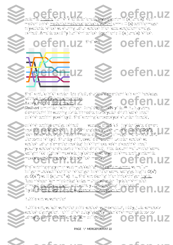 qadamda   o'rtacha   burilish sifatida tanlanadi, keyin algoritm O ( n   jurnal n ). Kabi 
mediani topish   medianlar medianasi   tanlash algoritmi   ammo O ( n ) tartiblanmagan 
ro'yxatlarda ishlash va shuning uchun saralash bilan katta xarajatlarni amalga 
oshiradi. Amalda tasodifiy burilishni tanlash deyarli aniq O ( n   jurnal n ) ishlash.
Shellsort
Shell sorti, ko'pikli sortdan farq qiladi, chunki u elementlarni ko'p sonli harakatga 
keltiradi   pozitsiyalarni almashtirish .
Asosiy maqola:   Qobiq navlari
Shellsort   tomonidan ixtiro qilingan   Donald Shell   1959 yilda. [32]
  Bu buyurtma 
elementlarini bir vaqtning o'zida bir nechta pozitsiyadan chiqib ketish orqali 
qo'shish tartibini yaxshilaydi. Shellsortning kontseptsiyasi shundan iboratki, 
qo'shish tartibini amalga oshiradi     vaqt, bu erda $ k $ - joyidan ikkita element 
orasidagi eng katta masofa.  Bu shuni anglatadiki, ular umuman olganda   O ( n 2
), 
lekin asosan saralangan, faqat bir nechta elementlari bo'lmagan ma'lumotlar uchun 
ular tezroq ishlaydi. Shunday qilib, avval elementlarni uzoqdan saralash va 
saralash uchun elementlar orasidagi bo'shliqni asta-sekin qisqartirish orqali 
yakuniy saralash ancha tezroq hisoblab chiqiladi. Bitta dasturni ma'lumotlar ketma-
ketligini ikki o'lchovli massivda joylashtirish va keyin qo'shma tartib yordamida 
massiv ustunlarini saralash deb ta'riflash mumkin.
Shellsortning eng yomon vaqt murakkabligi - bu   ochiq muammo   va ma'lum 
bo'lgan murakkabliklar bilan ishlatilgan bo'shliqlar ketma-ketligiga bog'liq   O ( n 2
) 
ga   O ( n 4/3
) va  Θ  ( n   jurnal 2
  n ). Bu, Shellsort ekanligi bilan birlashtirilgan   joyida , 
faqat nisbatan kam miqdordagi kodga muhtoj va undan foydalanishni talab 
qilmaydi   chaqiruv to'plami , kabi xotira yuqori darajadagi holatlarda 
foydalidir   o'rnatilgan tizimlar   va   operatsion tizim yadrolari .
Bubble sort va variantlari
Bubble sort, va kabi variantlar   qobiq saralash   va   mexnat turi , oddiy, juda samarasiz
saralash algoritmlari. Tahlil qilish qulayligi tufayli ular kirish matnlarida tez-tez 
uchraydi, ammo amalda kamdan kam qo'llaniladi.
 PAGE   \* MERGEFORMAT 22 