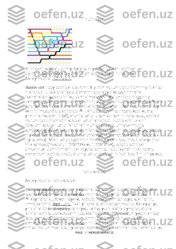 Bubble sort
Ko'piklarni saralash, doimiy ravishda ro'yxatdan o'tuvchi tartiblash 
algoritmi,   almashtirish   buyumlar to'g'ri tartibda paydo bo'lguncha.
Asosiy maqola:   Bubble sort
Bubble sort   oddiy tartiblash algoritmi. Algoritm ma'lumotlar to'plamining boshidan
boshlanadi. U dastlabki ikkita elementni taqqoslaydi va agar birinchisi 
ikkinchisidan kattaroq bo'lsa, ularni almashtiradi. Ma'lumotlar to'plamining 
oxirigacha qo'shni elementlarning har bir juftligi uchun buni davom ettiradi. Keyin 
yana dastlabki ikkita element bilan boshlanadi va oxirgi o'tkazishda hech qanday 
svop bo'lmaguncha takrorlanadi. [33]
  Ushbu algoritmning o'rtacha vaqti va eng 
yomon ko'rsatkichi O ( n 2
), shuning uchun u kamdan-kam hollarda katta, tartibsiz 
ma'lumotlar to'plamlarini saralash uchun ishlatiladi.  Bubble sorti oz sonli 
narsalarni saralash uchun ishlatilishi mumkin (bu erda uning asimptotik 
samarasizligi yuqori jazo emas). Ko'pikni saralash deyarli har qanday uzunlikdagi 
ro'yxatda ham samarali ishlatilishi mumkin (ya'ni, elementlar sezilarli darajada 
joyida emas). Misol uchun, agar biron bir sonli element faqat bitta pozitsiya bilan 
mos kelmasa (masalan, 0123546789 va 1032547698), qabariq tartiblash 
almashinuvi ularni birinchi o'tish paytida tartibda oladi, ikkinchi o'tish barcha 
elementlarni tartibda topadi, shuning uchun tartiblash bo'ladi faqat 2 ni oling n   vaqt.
Taroq saralash
Asosiy maqola:   Taroq saralash
Taroq saralash   ga asoslangan nisbatan sodda tartiblash algoritmi   qabariq turi   va 
dastlab Wlodzimierz Dobosiewicz tomonidan 1980 yilda ishlab chiqilgan.
[35]
  Keyinchalik u Stiven Leysi va Richard Boks tomonidan qayta kashf etilib, 
ommalashtirildi   Bayt        Jurnal      1991 yil aprelda chop etilgan maqola. Asosiy g'oya 
yo'q qilishdir   toshbaqalar yoki ro'yxat oxiriga yaqin kichik qiymatlar, chunki 
ko'pikli tartibda ular saralashni juda sekinlashtiradi. ( Quyonlar , ro'yxat boshidagi 
katta qiymatlar, qabariq tartibida muammo tug'dirmaydi) Bunga dastlab 
elementlarni faqat bir-biriga ulashgan holda almashtirish o'rniga, qatorda bir-
biridan ma'lum masofada joylashgan elementlarni almashtirish orqali erishiladi. va 
 PAGE   \* MERGEFORMAT 22 