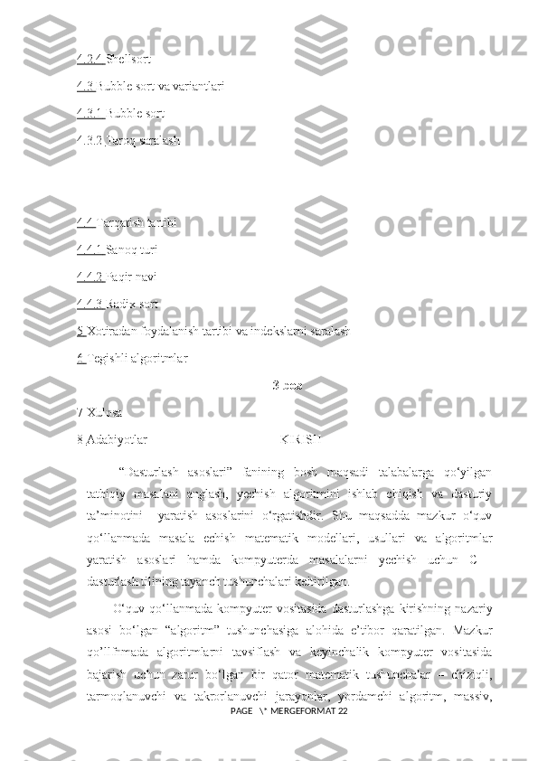 4.2.4        Shellsort
4.3        Bubble sort va variantlari
4.3.1        Bubble sort
4.3.2        Taroq saralash
4.4        Tarqatish tartibi
4.4.1        Sanoq turi
4.4.2        Paqir navi
4.4.3        Radix sort
5       Xotiradan foydalanish tartibi va indekslarni saralash
6       Tegishli algoritmlar
3-bob
7 Xulosa
8       Adabiyotlar                                            KIRISH
“Dasturlash   asoslari”   fanining   bosh   maqsadi   talabalarga   qo‘yilgan
tatbiqiy   masalani   anglash,   yechish   algoritmini   ishlab   chiqish   va   dasturiy
ta’minotini     yaratish   asoslarini   o‘rgatishdir.   Shu   maqsadda   mazkur   o‘quv
qo‘llanmada   masala   echish   matematik   modellari,   usullari   va   algoritmlar
yaratish   asoslari   hamda   kompyuterda   masalalarni   yechish   uchun   C++
dasturlash tilining tayanch tushunchalari   keltirilgan.
O‘quv  qo‘llanmada  kompyuter   vositasida   dasturlashga   kirishning   nazariy
asosi   bo‘lgan   “algoritm”   tushunchasiga   alohida   e’tibor   qaratilgan.   Mazkur
qo’llfnmada   algoritmlarni   tavsiflash   va   keyinchalik   kompyuter   vositasida
bajarish   uchun   zarur   bo‘lgan   bir   qator   matematik   tushunchalar   –   chiziqli,
tarmoqlanuvchi   va   takrorlanuvchi   jarayonlar,   yordamchi   algoritm,   massiv,
 PAGE   \* MERGEFORMAT 22 