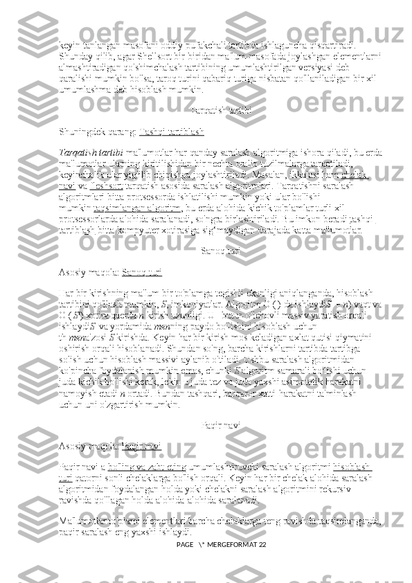 keyin tanlangan masofani oddiy pufakchali tartibda ishlaguncha qisqartiradi. 
Shunday qilib, agar Shellsort bir-biridan ma'lum masofada joylashgan elementlarni
almashtiradigan qo'shimchalash tartibining umumlashtirilgan versiyasi deb 
qaralishi mumkin bo'lsa, taroq turini qabariq turiga nisbatan qo'llaniladigan bir xil 
umumlashma deb hisoblash mumkin.
Tarqatish tartibi
Shuningdek qarang:   Tashqi tartiblash
Tarqatish tartibi   ma'lumotlar har qanday saralash algoritmiga ishora qiladi, bu erda
ma'lumotlar ularning kiritilishidan bir nechta oraliq tuzilmalarga tarqatiladi, 
keyinchalik ular yig'ilib chiqishga joylashtiriladi. Masalan, ikkalasi ham   chelak 
navi   va   fleshsort   tarqatish asosida saralash algoritmlari. Tarqatishni saralash 
algoritmlari bitta protsessorda ishlatilishi mumkin yoki ular bo'lishi 
mumkin   taqsimlangan algoritm , bu erda alohida kichik to'plamlar turli xil 
protsessorlarda alohida saralanadi, so'ngra birlashtiriladi. Bu imkon beradi   tashqi 
tartiblash   bitta kompyuter xotirasiga sig‘maydigan darajada katta ma'lumotlar.
Sanoq turi
Asosiy maqola:   Sanoq turi
Har bir kirishning ma'lum bir to'plamga tegishli ekanligi aniqlanganda, hisoblash 
tartibini qo'llash mumkin,   S , imkoniyatlar. Algoritm O (|) da ishlaydi S | +   n ) vaqt va
O (| S |) xotira qaerda   n   kirish uzunligi. U | butun o'lchovli massiv yaratish orqali 
ishlaydi S | va yordamida   men ning paydo bo'lishini hisoblash uchun 
th   men a'zosi   S   kirishda. Keyin har bir kirish mos keladigan axlat qutisi qiymatini 
oshirish orqali hisoblanadi. Shundan so'ng, barcha kirishlarni tartibda tartibga 
solish uchun hisoblash massivi aylanib o'tiladi. Ushbu saralash algoritmidan 
ko'pincha foydalanish mumkin emas, chunki   S   algoritm samarali bo'lishi uchun 
juda kichik bo'lishi kerak, lekin u juda tez va juda yaxshi asimptotik harakatni 
namoyish etadi   n   ortadi. Bundan tashqari, barqaror xatti-harakatni ta'minlash 
uchun uni o'zgartirish mumkin.
Paqir navi
Asosiy maqola:   Paqir navi
Paqir navi a   bo'ling va zabt eting   umumlashtiruvchi saralash algoritmi   hisoblash 
turi   qatorni sonli chelaklarga bo'lish orqali. Keyin har bir chelak alohida saralash 
algoritmidan foydalangan holda yoki chelakni saralash algoritmini rekursiv 
ravishda qo'llagan holda alohida-alohida saralanadi.
Ma'lumotlar to'plami elementlari barcha chelaklarga teng ravishda taqsimlanganda,
paqir saralash eng yaxshi ishlaydi.
 PAGE   \* MERGEFORMAT 22 