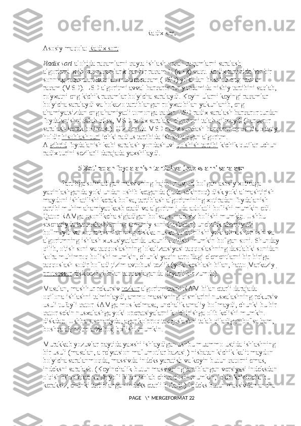 Radix sort
Asosiy maqola:   Radix sort
Radix sort   alohida raqamlarni qayta ishlash orqali raqamlarni saralash 
algoritmi.   n   iborat raqamlar   k   har bir raqam O ( n   ·   k ) vaqt. Radix tartibida har bir 
sonning raqamlari   kamida muhim raqam   (LSD) yoki dan boshlab   eng muhim 
raqam   (MSD). LSD algoritmi avval barqaror tur yordamida nisbiy tartibini saqlab, 
ro'yxatni eng kichik raqamlar bo'yicha saralaydi. Keyin ularni keyingi raqamlar 
bo'yicha saralaydi va hokazo tartiblangan ro'yxat bilan yakunlanib, eng 
ahamiyatsizdan eng ahamiyatli tomonga qadar. LSD radix saralash barqaror turdan
foydalanishni talab qilsa, MSD radix saralash algoritmi talab qilmaydi (barqaror 
saralash kerak bo'lmasa). O'z o'rnida MSD radix saralash barqaror emas. Bu odatiy
holdir   hisoblash turi   ichki radius tartibida ishlatiladigan algoritm. 
A   gibrid   foydalanish kabi saralash yondashuvi   qo'shish tartibi   kichik qutilar uchun 
radix turini sezilarli darajada yaxshilaydi.
5  Xotiradan foydalanish tartibi va indekslarni saralash
Tartibga solinadigan massivning hajmi mavjud bo'lgan asosiy xotiraga 
yaqinlashganda yoki undan oshib ketganda (juda sekinroq) disk yoki almashtirish 
maydoni ishlatilishi kerak bo'lsa, tartiblash algoritmining xotiradan foydalanish 
tartibi muhim ahamiyat kasb etadi va algoritm juda adolatli bo'lishi mumkin edi. 
Qator RAMga osonlikcha sig'adigan bo'lsa, samarasiz bo'lishi mumkin. Ushbu 
stsenariyda taqqoslashlarning umumiy soni (nisbatan) unchalik ahamiyatli 
bo'lmaydi va xotira qismlarining diskka nusxa ko'chirilishi yoki almashtirilishi va 
algoritmning ishlash xususiyatlarida ustunlik qilishi mumkin bo'lgan soni. Shunday
qilib, o'tish soni va taqqoslashning lokalizatsiyasi taqqoslashning dastlabki sonidan
ko'ra muhimroq bo'lishi mumkin, chunki yaqin atrofdagi elementlarni bir-biriga 
taqqoslash sodir bo'ladi   tizim avtobusi   tezlik (yoki keshlash bilan, hatto   Markaziy 
protsessor   disk tezligi bilan taqqoslaganda deyarli bir zumda).
Masalan, mashhur rekursiv   tezkor   algoritm etarli RAM bilan etarli darajada 
oqilona ishlashni ta'minlaydi, ammo massivning qismlarini nusxalashning rekursiv 
usuli tufayli qator RAMga mos kelmasa, unchalik amaliy bo'lmaydi, chunki bu bir 
qator sekin nusxalashga yoki operatsiyalarni ko'chirishga olib kelishi mumkin. 
diskdan. Ushbu stsenariyda, agar ko'proq taqqoslashni talab qiladigan bo'lsa ham, 
boshqa algoritm afzalroq bo'lishi mumkin.
Murakkab yozuvlar paytida yaxshi ishlaydigan ushbu muammo ustida ishlashning 
bir usuli (masalan, a   relyatsion ma'lumotlar bazasi   ) nisbatan kichik kalit maydon 
bo'yicha saralanmoqda, massivda indeks yaratish va keyin butun qatorni emas, 
indeksni saralash. (Keyinchalik butun massivning tartiblangan versiyasi indeksdan 
o'qish bilan bitta o'tish yo'li bilan ishlab chiqarilishi mumkin, lekin ko'pincha bu 
keraksiz, chunki tartiblangan indeks etarli bo'ladi.) Indeks butun massivdan ancha 
 PAGE   \* MERGEFORMAT 22 