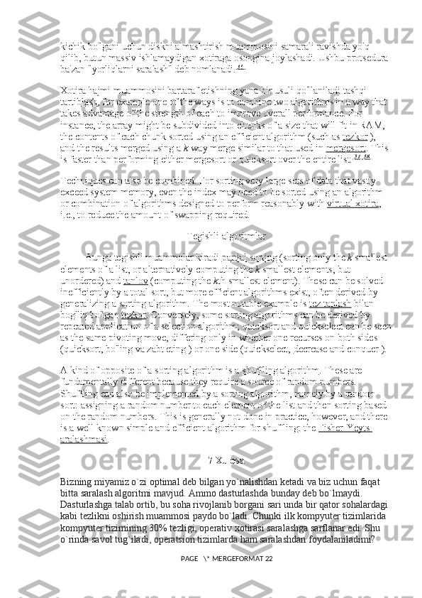 kichik bo'lgani uchun diskni almashtirish muammosini samarali ravishda yo'q 
qilib, butun massiv ishlamaydigan xotiraga osongina joylashadi. Ushbu protsedura 
ba'zan "yorliqlarni saralash" deb nomlanadi. [36]
Xotira hajmi muammosini bartaraf etishning yana bir usuli qo'llaniladi   tashqi 
tartiblash , for example one of the ways is to combine two algorithms in a way that 
takes advantage of the strength of each to improve overall performance. For 
instance, the array might be subdivided into chunks of a size that will fit in RAM, 
the contents of each chunk sorted using an efficient algorithm (such as   tezkor   ), 
and the results merged using a   k -way merge similar to that used in   mergesort . This 
is faster than performing either mergesort or quicksort over the entire list. [37] [38]
Techniques can also be combined. For sorting very large sets of data that vastly 
exceed system memory, even the index may need to be sorted using an algorithm 
or combination of algorithms designed to perform reasonably with   virtual xotira , 
i.e., to reduce the amount of swapping required.
Tegishli algoritmlar
Bunga tegishli muammolar kiradi   partial sorting   (sorting only the   k   smallest 
elements of a list, or alternatively computing the   k   smallest elements, but 
unordered) and   tanlov   (computing the   k th smallest element). These can be solved 
inefficiently by a total sort, but more efficient algorithms exist, often derived by 
generalizing a sorting algorithm. The most notable example is   tez tanlash   bilan 
bog'liq bo'lgan   tezkor . Conversely, some sorting algorithms can be derived by 
repeated application of a selection algorithm; quicksort and quickselect can be seen
as the same pivoting move, differing only in whether one recurses on both sides 
(quicksort,   bo'ling va zabt eting   ) or one side (quickselect,   decrease and conquer   ).
A kind of opposite of a sorting algorithm is a   shuffling algorithm . These are 
fundamentally different because they require a source of random numbers. 
Shuffling can also be implemented by a sorting algorithm, namely by a random 
sort: assigning a random number to each element of the list and then sorting based 
on the random numbers. This is generally not done in practice, however, and there 
is a well-known simple and efficient algorithm for shuffling: the   Fisher-Yeyts 
aralashmasi .
7 Xulosa
Bizning miyamiz o`zi optimal deb bilgan yo`nalishdan ketadi va biz uchun faqat 
bitta saralash algoritmi mavjud. Ammo dasturlashda bunday deb bo`lmaydi. 
Dasturlashga talab ortib, bu soha rivojlanib borgani sari unda bir qator sohalardagi 
kabi tezlikni oshirish muammosi paydo bo`ladi. Chunki ilk kompyuter tizimlarida 
kompyuter tizimining 30% tezligi, operativ xotirasi saralashga sarflanar edi. Shu 
o`rinda savol tug`iladi, operatsion tizimlarda ham saralashdan foydalaniladimi? 
 PAGE   \* MERGEFORMAT 22 