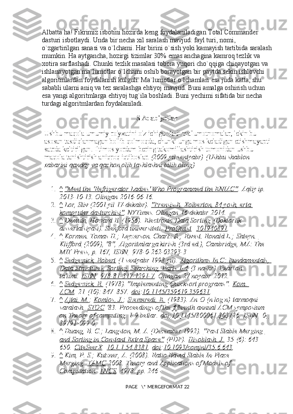 Albatta ha! Fikrimiz isbotini hozirda keng foydalaniladigan Total Commander 
dasturi isbotlaydi. Unda bir necha xil saralash mavjud: fayl turi, nomi, 
o`zgartirilgan sanasi va o`lchami. Har birini o`sish yoki kamayish tartibida saralash
mumkin. Ha aytgancha, hozirgi tizimlar 30% emas anchagina kamroq tezlik va 
xotira sarflashadi. Chunki tezlik masalasi tobora yuqori cho`qqiga chiqayotgan va 
ishlanayotgan ma`lumotlar o`lchami oshib borayotgan bir paytda sekin ishlovchi 
algoritmlardan foydalanish kulguli. Ma`lumotlar o`lchamlari esa juda katta, shu 
sababli ularni aniq va tez saralashga ehtiyoj mavjud. Buni amalga oshirish uchun 
esa yangi algoritmlarga ehtiyoj tug`ila boshladi.  Buni yechimi sifatida bir necha 
turdagi algoritmlardan foydalaniladi.
8  Adabiyotlar
Ushbu maqola umumiy ro'yxatini o'z ichiga oladi ma'lumotnomalar, lekin bu 
asosan tasdiqlanmagan bo'lib qolmoqda, chunki   unga mos keladigan etishmayapti 
satrda keltirilgan .   Iltimos yordam bering takomillashtirish tomonidan ushbu 
maqola tanishtirish aniqroq iqtiboslar.   (2009 yil sentyabr)   (Ushbu shablon 
xabarini qanday va qachon olib tashlashni bilib oling)
1. ^     "Meet the 'Refrigerator Ladies' Who Programmed the ENIAC" .   Aqliy ip. 
2013-10-13. Olingan   2016-06-16.
2. ^     Lor, Stiv (2001 yil 17-dekabr).   "Frensis E. Xolberton, 84 yosh, erta 
kompyuter dasturchisi" .  NYTimes. Olingan   16 dekabr   2014.
3. ^     Demuth, Howard B. (1956).   Electronic Data Sorting   (Doktorlik 
dissertatsiyasi).  Stenford universiteti.   ProQuest     301940891 .
4. ^     Kormen, Tomas H. ;   Leyzerson, Charlz E. ;   Rivest, Ronald L. ;   Shteyn, 
Klifford   (2009), "8",   Algoritmlarga kirish   (3rd ed.), Cambridge, MA: The 
MIT Press, p. 167,   ISBN     978-0-262-03293-3
5. ^     Sedgewick, Robert   (1 sentyabr 1998 yil).   Algorithms In C: Fundamentals, 
Data Structures, Sorting, Searching, Parts 1-4   (3 nashr).  Pearson 
ta'limi.   ISBN     978-81-317-1291-7 . Olingan   27 noyabr   2012.
6. ^     Sedgewick, R.   (1978). "Implementing Quicksort programs".   Kom. 
ACM .   21   (10): 847–857.   doi : 10.1145/359619.359631 .
7. ^     Ajtai, M. ;   Komlos, J. ;   Szemeredi, E.   (1983).   An   O (n log n)   tarmoqni 
saralash.   STOC   '83.   Proceedings of the fifteenth annual ACM symposium 
on Theory of computing.  1-9 betlar.   doi : 10.1145/800061.808726 .   ISBN     0-
89791-099-0 .
8. ^     Huang, B. C.; Langston, M. A. (December 1992).   "Fast Stable Merging 
and Sorting in Constant Extra Space"   (PDF).   Hisoblash. J.   35   (6): 643–
650.   CiteSeerX     10.1.1.54.8381 .   doi : 10.1093/comjnl/35.6.643 .
9. ^     Kim, P. S.; Kutzner, A. (2008).   Ratio Based Stable In-Place 
Merging.   TAMC   2008.   Theory and Applications of Models of 
Computation.   LNCS .   4978 . pp. 246–
 PAGE   \* MERGEFORMAT 22 