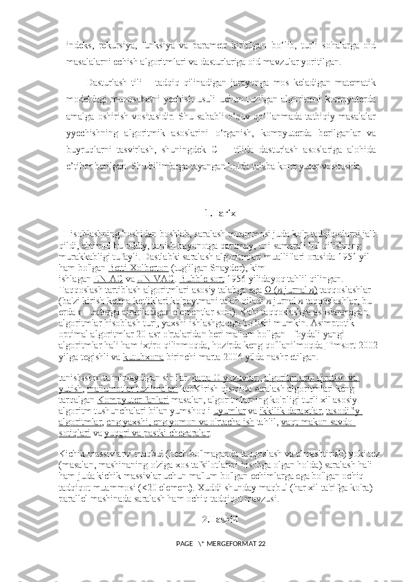 indeks,   rekursiya,   funksiya   va   parametr   kiritilgan   bo‘lib,   turli   sohalarga   oid
masalalarni echish algoritmlari va dasturlariga oid mavzular   yoritilgan.
Dasturlash   tili   –   tadqiq   qilinadigan   jarayonga   mos   keladigan   matematik
modeldagi   munosabatni   yechish   usuli   uchun   tuzilgan   algoritmni   kompyuterda
amalga   oshirish   vositasidir.   Shu   sababli   o‘quv   qo‘llanmada   tatbiqiy   masalalar
yyechishning   algoritmik   asoslarini   o‘rganish,   kompyuterda   berilganlar   va
buyruqlarni   tasvirlash,   shuningdek   C++   tilida   dasturlash   asoslariga   alohida
e’tibor berilgan. Shu bilimlarga tayangan holda talaba kompyuter vositasida 
1.Tarix
Hisoblashning boshidan boshlab, saralash muammosi juda ko'p tadqiqotlarni jalb 
qildi, ehtimol bu oddiy, tanish bayonotga qaramay, uni samarali hal qilishning 
murakkabligi tufayli.  Dastlabki saralash algoritmlari mualliflari orasida 1951 yil 
ham bo'lgan   Betti Xolberton   (tug'ilgan Snayder), kim 
ishlagan   ENIAC   va   UNIVAC .   Bubble sort   1956 yilidayoq tahlil qilingan. 
Taqqoslash tartiblash algoritmlari asosiy talabga ega   Ω (    n       jurnal        n   )     taqqoslashlar 
(ba'zi kirish ketma-ketliklari ko'paytmani talab qiladi   n   jurnal   n   taqqoslashlar, bu 
erda n - qatorga ajratiladigan elementlar soni). Kabi taqqoslashga asoslanmagan 
algoritmlar   hisoblash turi , yaxshi ishlashga ega bo'lishi mumkin. Asimptotik 
optimal algoritmlar 20-asr o'rtalaridan beri ma'lum bo'lgan - foydali yangi 
algoritmlar hali ham ixtiro qilinmoqda, hozirda keng qo'llanilmoqda   Timsort   2002 
yilga tegishli va   kutubxona   birinchi marta 2006 yilda nashr etilgan.
tanishishni ta'minlaydigan sinflar.   katta O yozuvlari ,   algoritmlarni ajratish va 
yutish ,   ma'lumotlar tuzilmalari   kabKirish qismida saralash algoritmlari keng 
tarqalgan   Kompyuter fanlari   masalan, algoritmlarning ko'pligi turli xil asosiy 
algoritm tushunchalari bilan yumshoq i   uyumlar   va   ikkilik daraxtlar ,   tasodifiy 
algoritmlar ,   eng yaxshi, eng yomon va o'rtacha ish   tahlil,   vaqt-makon savdo-
sotiqlari   va   yuqori va pastki chegaralar .
Kichik massivlarni maqbul (hech bo'lmaganda taqqoslash va almashtirish) yoki tez
(masalan, mashinaning o'ziga xos tafsilotlarini hisobga olgan holda) saralash hali 
ham juda kichik massivlar uchun ma'lum bo'lgan echimlarga ega bo'lgan ochiq 
tadqiqot muammosi (<20 element).  Xuddi shunday maqbul (har xil ta'rifga ko'ra) 
parallel mashinada saralash ham ochiq tadqiqot mavzusi.
2. Tasnifi
 PAGE   \* MERGEFORMAT 22 