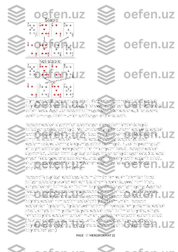 O'yin kartalarida barqaror turga misol. Kartalar barqaror navbati bilan saralash 
bo'yicha tartiblanganida, har ikkala 5-lar avval chiqarilgan tartibda bir xil tartibda 
qolishi kerak. Agar ular barqaror bo'lmagan tartib bilan saralansa, 5-lar qarama-
qarshi tomonga o'tishi mumkin tartiblangan chiqishda tartib.
Barqaror saralash algoritmlari takrorlangan elementlarni kiritishda paydo 
bo'ladigan tartibda tartiblaydi. Ma'lumotlarning ayrim turlarini saralashda saralash 
tartibini aniqlashda ma'lumotlarning faqat bir qismi tekshiriladi. Masalan, o'ng 
tomonda kartalarni saralash misolida kartalar ularning darajalariga qarab 
saralanmoqda va ularning kostyumiga e'tibor berilmaydi. Bu asl ro'yxatning turli 
xil to'g'ri tartiblangan versiyalarini olish imkoniyatini beradi. Barqaror saralash 
algoritmlari, ulardan birini quyidagi qoidaga binoan tanlaydi: agar ikkita 5 ta karta 
singari ikkita narsa teng taqqoslansa, unda ularning nisbiy tartibi saqlanib qoladi, 
shuning uchun agar kiritishda biri ikkinchisidan oldin kelsa, u ham bo'ladi 
chiqishda bir-biridan oldin keling.
Barqarorlik quyidagi sabablarga ko'ra muhimdir: ism va sinf qismidan iborat 
bo'lgan talabalar yozuvlari veb-sahifada dinamik ravishda, avval nomi bilan, 
so'ngra ikkinchi bo'limda sinf bo'limi bo'yicha tartiblanganligini ayting. Agar har 
ikkala holatda ham tartiblashning barqaror algoritmi ishlatilsa, "sinflar bo'yicha 
bo'lim" operatsiyasi nom tartibini o'zgartirmaydi; beqaror tartib bilan, bo'lim 
bo'yicha saralash nom tartibini aralashtirib yuborishi mumkin. Barqaror 
saralashdan foydalanib, foydalanuvchilar birinchi navbatda ism yordamida saralash
orqali, so'ngra bo'lim yordamida yana saralash orqali bo'limlar bo'yicha, so'ngra 
ismlar bo'yicha saralashni tanlashi mumkin, natijada ismlar tartibi saqlanib qoladi. 
(Ba'zi bir elektron jadval dasturlari ushbu xatti-harakatga bo'ysunadi: ismlar 
bo'yicha saralash, keyin bo'lim bo'yicha talabalarning alifbo ro'yxati bo'limlar 
bo'yicha berilgan.)
 PAGE   \* MERGEFORMAT 22 