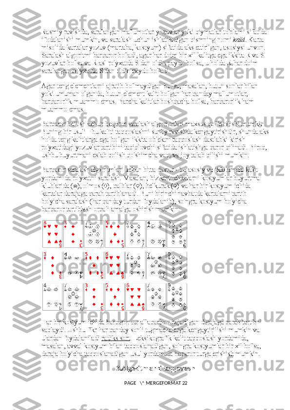 Rasmiy ravishda, saralangan ma'lumotlar yozuvlar yoki qiymatlar to'plami sifatida 
ifodalanishi mumkin, va saralash uchun ishlatiladigan qismning nomi   kalit . Karta 
misolida kartalar yozuv (martaba, kostyum) sifatida aks ettirilgan, asosiysi unvon. 
Saralash algoritmi barqaror bo'ladi, agar har doim bir xil kalitga ega ikkita R va S 
yozuvlar bo'lsa va R asl ro'yxatda S dan oldin paydo bo'lsa, u holda R har doim 
saralangan ro'yxatda S dan oldin paydo bo'ladi.
Agar teng elementlarni ajratib bo'lmaydigan bo'lsa, masalan, butun sonlar bilan 
yoki umuman olganda, butun element kalit bo'lgan har qanday ma'lumotlar, 
barqarorlik muammo emas. Barcha kalitlar boshqacha bo'lsa, barqarorlik ham 
muammo emas.
Barqaror bo'lish uchun beqaror saralash algoritmlari maxsus qo'llanilishi mumkin. 
Buning bir usuli - bu kaliti taqqoslashni sun'iy ravishda kengaytirishdir, shunda aks
holda teng kalitlarga ega bo'lgan ikkita ob'ektni taqqoslash dastlabki kirish 
ro'yxatidagi yozuvlar tartibini taqiqlovchi sifatida ishlatishga qaror qilinadi. Biroq, 
ushbu buyurtmani eslab qolish qo'shimcha vaqt va joy talab qilishi mumkin.
Barqaror saralash algoritmlari uchun bitta dastur - bu asosiy va ikkilamchi kalit 
yordamida ro'yxatni saralash. Masalan, biz kartochkalarni kostyumlar buyurtma 
klublarida (♣), olmos (♦), qalblar (♥), belkurak (♠) va har bir kostyum ichida 
kartalar darajaga qarab tartiblanadi. Buni birinchi navbatda kartalarni tartib 
bo'yicha saralash (har qanday turdan foydalanib), so'ngra kostyum bo'yicha 
barqaror tartiblash orqali amalga oshirish mumkin:
Har bir kostyum ichida barqaror tur allaqachon bajarilgan darajaga qarab tartibni 
saqlaydi. Ushbu fikr har qanday sonli tugmachalarga kengaytirilishi mumkin va 
ulardan foydalaniladi   radiks sort . Leksikografik kalit taqqoslash yordamida, 
masalan, avval kostyum bilan taqqoslanadigan, so'ngra kostyumlar bir xil bo'lsa, 
daraja bo'yicha taqqoslanadigan usul yordamida beqaror turga erishish mumkin.
3. Algoritmlarni taqqoslash
 PAGE   \* MERGEFORMAT 22 