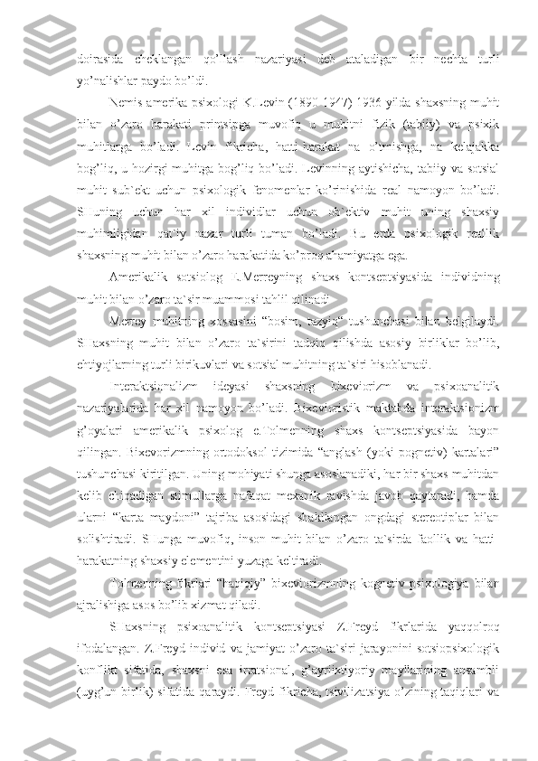 doirasida   cheklangan   qo’llash   nazariyasi   deb   ataladigan   bir   nechta   turli
yo’nalishlar paydo bo’ldi.
Nemis-amerika psixologi K.Levin (1890-1947) 1936 yilda shaxsning muhit
bilan   o’zaro   harakati   printsipga   muvofiq   u   muhitni   fizik   (tabiiy)   va   psixik
muhitlarga   bo’ladi.   Levin   fikricha,   hatti-harakat   na   o’tmishga,   na   kelajakka
bog’liq, u hozirgi  muhitga bog’liq bo’ladi. Levinning aytishicha,  tabiiy va sotsial
muhit   sub`ekt   uchun   psixologik   fenomenlar   ko’rinishida   real   namoyon   bo’ladi.
SHuning   uchun   har   xil   individlar   uchun   ob`ektiv   muhit   uning   shaxsiy
muhimligidan   qat`iy   nazar   turli   tuman   bo’ladi.   Bu   erda   psixologik   reallik
shaxsning muhit bilan o’zaro harakatida ko’proq ahamiyatga ega.
Amerikalik   sotsiolog   E.Merreyning   shaxs   kontseptsiyasida   individning
muhit bilan o’zaro ta`sir muammosi tahlil qilinadi
Merrey   muhitning   xossasini   “bosim,   tazyiq“   tushunchasi   bilan   belgilaydi.
SHaxsning   muhit   bilan   o’zaro   ta`sirini   tadqiq   qilishda   asosiy   birliklar   bo’lib,
ehtiyojlarning turli birikuvlari va sotsial muhitning ta`siri hisoblanadi.
Interaktsionalizm   ideyasi   shaxsning   bixeviorizm   va   psixoanalitik
nazariyalarida   har   xil   namoyon   bo’ladi.   B i xev i oristik   maktabda   interaktsionizm
g’oyalari   amerikalik   psixolog   e.Tolmenning   shaxs   kontseptsiyasida   bayon
qilingan.   Bixevorizmning   ortodoksol   tizimida   “anglash   (yoki   pognetiv)   kartalari”
tushunchasi kiritilgan. Uning mohiyati shunga asoslanadiki, har bir shaxs muhitdan
kelib   chiqadigan   stimullarga   nafaqat   mexanik   ravishda   javob   qaytaradi,   hamda
ularni   “karta   maydoni”   tajriba   asosidagi   shakllangan   ongdagi   stereotiplar   bilan
solishtiradi.   SHunga   muvofiq,   inson   muhit   bilan   o’zaro   ta`sirda   faollik   va   hatti-
harakatning shaxsiy elementini yuzaga keltiradi.
Tolmenning   fikrlari   “haqiqiy”   bixeviorizmning   kognetiv   psixologiya   bilan
ajralishiga asos bo’lib xizmat qiladi. 
SHaxsning   psixoanalitik   kontseptsiyasi   Z.Freyd   fikrlarida   yaqqolroq
ifodalangan.   Z.Freyd   individ   va   jamiyat   o’zaro   ta`siri   jarayonini   sotsiopsixologik
konflikt   sifatida,   shaxsni   esa   irratsional,   g’ayriixtiyoriy   mayllarining   ansambli
(uyg’un birlik)   sifatida  qaraydi.  Freyd  fikricha,  tsivilizatsiya  o’zining taqiqlari  va 
