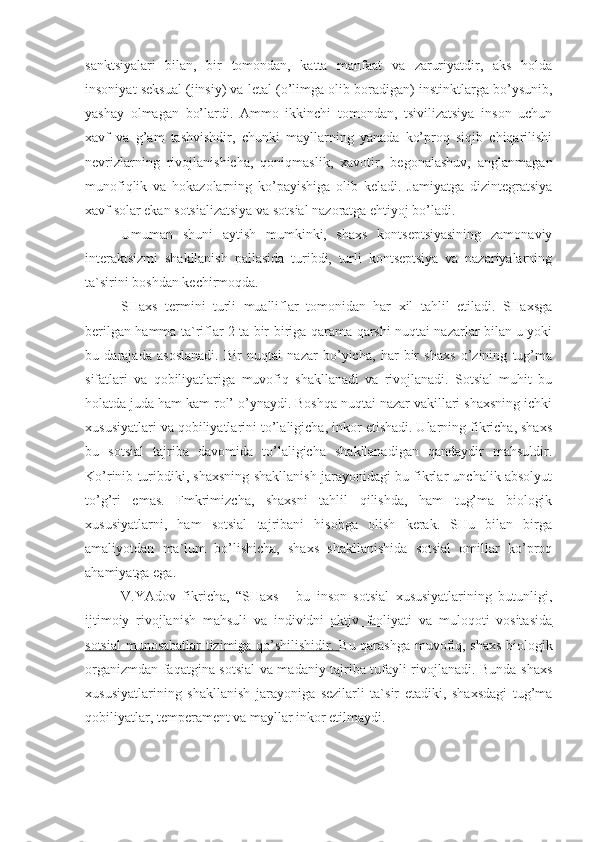 sanktsiyalari   bilan,   bir   tomondan,   katta   manfaat   va   zaruriyatdir,   aks   holda
insoniyat seksual (jinsiy) va letal (o’limga olib boradigan) instinktlarga bo’ysunib,
yashay   olmagan   bo’lardi.   Ammo   ikkinchi   tomondan,   tsivilizatsiya   inson   uchun
xavf   va   g’ am   tashvishdir,   chunki   mayllarning   yanada   ko’proq   siqib   chiqarilishi
nevrizlarning   rivojlanishicha,   qoniqmaslik,   xavotir,   begonalashuv,   anglanmagan
munofiqlik   va   hokazolarning   ko’payishiga   olib   keladi.   Jamiyatga   dizintegratsiya
xavf solar ekan sotsializatsiya va sotsial nazoratga ehtiyoj bo’ladi.
Umuman   shuni   aytish   mumkinki,   shaxs   kontseptsiyasining   zamonaviy
interaktsizmi   shakllanish   pallasida   turibdi,   turli   kontseptsiya   va   nazariyalarning
ta`sirini boshdan kechirmoqda. 
SHaxs   termini   turli   mualliflar   tomonidan   har   xil   tahlil   etiladi.   SHaxsga
berilgan hamma ta`riflar 2 ta bir-biriga qarama-qarshi nuqtai nazarlar bilan u yoki
bu   darajada   asoslanadi.   Bir   nuqtai   nazar   bo’yicha,   har   bir   shaxs   o’zining   tug’ma
sifatlari   va   qobiliyatlariga   muvofiq   shakllanadi   va   rivojlanadi.   Sotsial   muhit   bu
holatda juda ham kam rol’ o’ynaydi. Boshqa nuqtai nazar vakillari shaxsning ichki
xususiyatlari va qobiliyatlarini to’laligicha, inkor etishadi. Ularning fikricha, shaxs
bu   sotsial   tajriba   davomida   to’laligicha   shakllanadigan   qandaydir   mahsuldir.
Ko’rinib turibdiki, shaxsning shakllanish jarayonidagi bu fikrlar unchalik absolyut
to’g’ri   emas.   Fmkrimizcha,   shaxsni   tahlil   qilishda,   ham   tug’ma   biologik
xususiyatlarni,   ham   sotsial   tajribani   hisobga   olish   kerak.   SHu   bilan   birga
amaliyotdan   ma`lum   bo’lishicha,   shaxs   shakllanishida   sotsial   omillar   ko’proq
ahamiyatga ega. 
V.YAdov   fikricha,   “SHaxs   -   bu   inson   sotsial   xususiyatlarining   butunligi,
ijtimoiy   rivojlanish   mahsuli   va   individni   aktiv   faoliyati   va   muloqoti   vositasida
sotsial  munosabatlar tizimiga qo’shilishidir.   Bu qarashga muvofiq, shaxs biologik
organizmdan faqatgina sotsial va madaniy tajriba tufayli rivojlanadi. Bunda shaxs
xususiyatlarining   shakllanish   jarayoniga   sezilarli   ta`sir   etadiki,   shaxsdagi   tug’ma
qobiliyatlar, temperament va mayllar inkor etilmaydi. 