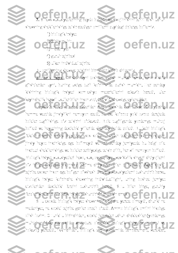 3.  SHaxs xususiyatlarining paydo bo’lishi va rivojlinishini tahlil etish uchun
shaxsning shakllanishiga ta`sir etadigan omillarni quyidagi tiplarga bo’lamiz.
1) biologik irsiyat
2) tabiiy muhit
3) madaniyat
4) guruh tajribasi
5) ulkan individual tajriba
Bu omillarning shaxsga ta`sirini birma-bir ko’rib chiqamiz.
Biologik   irsiyat ;   G’ ishtli   uyni   toshdan   qurish   mumkin   emas,   ammo   ko’p
g’ishtlardan   uyni,   buning   ustiga   turli   ko’rinishda   qurish   mumkin,   Har   qanday
kishining   biologik   irsiyati   xom-ashyo   materiallarini   etkazib   beradi,   ular
keyinchalik har xil usullar bilan inson zoti, individ, shaxsiga aylanadilar.
Hayvonlarning   ko’pgina   turlaridan   farqli   ravishda   inson   mavjudoti   yilning
hamma   vaqtida   jinsiylikni   namoyon   etadi,   bu   esa   ko’proq   yoki   ozroq   darajada
bolalar   tug’ilishiga   o’z   ta`sirini   o’tkazadi.   Bola   tug’ilganda   yordamga   muhtoj
bo’ladi   va   hayotining   dastlabki   yillarida   shunday   holda   qoladi.   Bu   kabi   biologik
faktlar   insonlar   sotsial   hayotiga   asos   soladi.   Bundan   tashqari,   inson   monogam
jinsiy   hayot   instinktiga   ega   bo’lmaydi   va   har   qanday   jamiyatda   bu   belgi   oila
instituti shakllanishiga va bolalar tarbiyasiga ta`sir qilib, har xil namoyon bo’ladi.
Biologik irsiyat xususiyatlari havo, suv, ovqat, uyqu,xavfsizlik singari ehtiyojlarni
o’z   ichiga   oladigan   insonning   tug’ma   ehtiyojlari   bilan   to’ldiriladi.   Agar   sotsial
tajriba asosan inson ega bo’lgan o’xshash umumiy xususiyatlarni tushuntirib bersa,
biologik   irsiyat   ko’pincha   shaxsning   individualligini,   uning   boshqa   jamiyat
a`zolaridan   dastlabki   farqini   tushuntirib   beradi.   SHu   bilan   birga,   guruhiy
farqlanishni endi biologik irsiyat tushuntirishi mumkin emas.
SHu   asosda   biologik   irsiyat   shaxsni   to’laligicha   yarata   olmaydi,   chunki   na
madaniyat,   na   sotsial   tajriba   genlar   orqali   o’tadi.   Ammo   biologik   omilni   hisobga
olish lozim. CHunki u birinchidan, sotsial  jamoalar uchun cheklashlar  (yordamga
muhtoj   go’dak,   suv   ostida   uzoq   tura   olmaslik,   biologik   ehtiyojlar   majmui   va
hokazo)   yaratadi,   ikkinchidan,   biologik   omil   yordamida   temperament,   xarakter, 