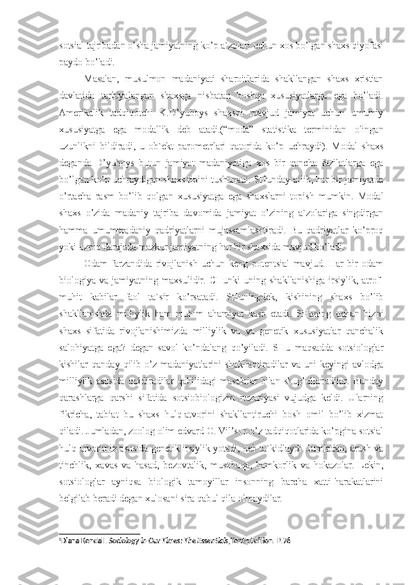 sotsial tajribadan o’sha jamiyatning ko’p a`zolari uchun xos bo’lgan shaxs qiyofasi
paydo bo’ladi. 
Masalan,   musulmon   madaniyati   sharoitlarida   shakllangan   shaxs   xristian
davlatida   tarbiyalangan   shaxsga   nisbatan   boshqa   xususiyatlarga   ega   bo’ladi.
Amerikalik   tadqiqotchi   K.D’yuboys   shaxsni   mavjud   jamiyat   uchun   umumiy
xususiyatga   ega   modallik   deb   atadi.(“moda”   statistika   terminidan   olingan
uzunlikni   bildiradi,   u   ob`ekt   parometrlari   qatorida   ko’p   uchraydi).   Modal   shaxs
deganda   D’yuboys   butun   jamiyat   madaniyatiga   xos   bir   qancha   fazilatlarga   ega
bo’lgan ko’p uchraydigan shaxs tipini tushunadi. SHunday qilib, har bir jamiyatda
o’rtacha   rasm   bo’lib   qolgan   xususiyatga   ega   shaxslarni   topish   mumkin.   Modal
shaxs   o’zida   madaniy   tajriba   davomida   jamiyat   o’zining   a`zolariga   singdirgan
hamma   umummadaniy   qadriyatlarni   mujassamlashtiradi.   Bu   qadriyatlar   ko’proq
yoki ozroq darajada mazkur jamiyatning har bir shaxsida mavjud bo’ladi. 
Odam   farzandida   rivojlanish   uchun   keng   potentsial   mavjud.   Har   bir   odam
biologiya   va   jamiyatning   maxsulidir.   CHunki   uning   shakllanishiga   irsiylik,   atrof-
muhit   kabilar   faol   ta`sir   ko’rsatadi.   SHuningdek,   kishining   shaxs   bo’lib
shakllanishda   milliylik   ham   muhim   ahamiyat   kasb   etadi.   SHuning   uchun   bizni
shaxs   sifatida   rivojlanishimizda   milliylik   va   va   genetik   xususiyatlar   qanchalik
salohiyatga   ega?   degan   savol   ko’ndalang   qo’yiladi.   SHu   maqsadda   sotsiologlar
kishilar   qanday   qilib  o’z   madaniyatlarini   shakllantiradilar   va   uni   keyingi   avlodga
milliylik   asosida   qoldiradilar   qabilidagi   masalalar   bilan   shug’ullanadilar.   Bunday
qarashlarga   qarshi   sifatida   sotsiobiologizm   nazariyasi   vujudga   keldi.   Ularning
fikricha,   tabiat   bu–shaxs   hulq-atvorini   shakllantiruchi   bosh   omil   bo’lib   xizmat
qiladi. Jumladan, zoolog olim edvard O. Vil’son o’z tadqiqotlarida ko’pgina sotsial
hulq-atvorimiz asosida genetik irsiylik yotadi, deb ta`kidlaydi. Jumladan, urush va
tinchlik,   xavas   va   hasad,   bezovtalik,   musobaqa,   hamkorlik   va   hokazolar.   Lekin,
sotsiologlar   ayniqsa   biologik   tamoyillar   insonning   barcha   xatti-harakatlarini
belgilab beradi degan xulosani sira qabul qila olmaydilar. 1
1
Diana Kendall .  Sociology in Our Times: The Essentials ,Tenth Edition . Р.76 