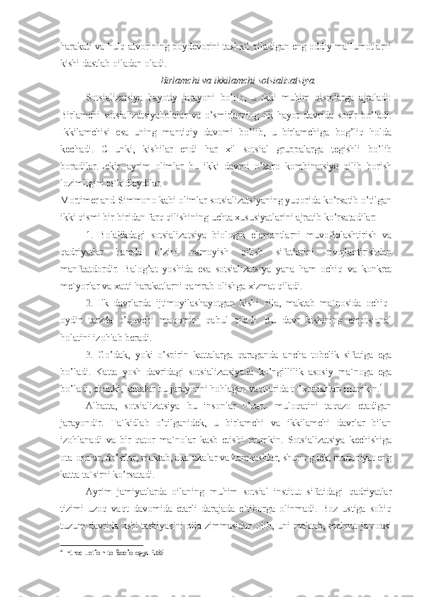 harakati va hulq-atvorining poydevorini tashkil qiladigan eng oddiy ma`lumotlarni
kishi dastlab oiladan oladi.
Birlamchi va ikkilamchi sotsializatsiya.
Sotsializatsiya   hayotiy   jarayoni   bo’lib,   u   ikki   muhim   qismlarga   ajraladi:
Birlamchi   sotsializatsiya bolalar   va   o’smirlarning   ilk   hayot   davrida   sodir   bo’ladi.
Ikkilamchisi   esa   uning   mantiqiy   davomi   bo’lib,   u   birlamchiga   bog’liq   holda
kechadi.   CHunki,   kishilar   endi   har   xil   sotsial   gruppalarga   tegishli   bo’lib
boradilar.Lekin   ayrim   olimlar   bu   ikki   davrni   o’zaro   kombinatsiya   qilib   borish
lozimligini ta`kidlaydilar.
Mortimer and Simmon o kabi olimlar sotsializatsiyaning yuqorida ko’rsatib o’tilgan
ikki qismi bir-biridan farq qilishining uchta xususiyatlarini ajratib ko’rsatadilar:
1.   Bolalikdagi   sotsializatsiya   biologik   elemantlarni   muvofiqlashtirish   va
qadriyatlar   hamda   o’zini   namoyish   qilish   sifatlarini   rivojlantirishdan
manfaatdordir.   Balog’at   yoshida   esa   sotsializatsiya   yana   ham   ochiq   va   konkret
me`yorlar va xatti-harakatlarni qamrab olishga xizmat qiladi. 
2.   Ilk   davrlarda   ijtimoyilashayotgan   kishi   oila,   maktab   ma`nosida   ochiq-
oydin   tarzda   o’quvchi   maqomini   qabul   qiladi.   Bu   davr   kishining   emotsional
holatini izohlab beradi. 
3.   Go’dak,   yoki   o’spirin   kattalarga   qaraganda   ancha   tobelik   sifatiga   ega
bo’ladi.   Katta   yosh   davridagi   sotsializatsiyada   ko’ngillilik   asosiy   ma`noga   ega
bo’ladi, chunki, kattalar bu jarayonni hohlagan vaqtlarida to’xtatishlari mumkin. 4
Albatta,   sotsializatsiya   bu   insonlar   o’zaro   muloqatini   taqazo   etadigan
jarayondir.   Ta`kidlab   o’tilganidek,   u   birlamchi   va   ikkilamchi   davrlar   bilan
izohlanadi   va   bir   qator   ma`nolar   kasb   etishi   mumkin.   Sotsializatsiya   kechishiga
ota-onalar, do’stlar, maktab, aka-ukalar va hamkasblar, shuningdek, madaniyat eng
katta ta`sirni ko’rsatadi. 
Ayrim   jamiyatlarda   oilaning   muhim   sotsial   institut   sifatidagi   qadriyatlar
tizimi   uzoq   vaqt   davomida   etarli   darajada   e`tiborga   olinmadi.   Boz   ustiga   sobiq
tuzum davrida kshi tarbiyasini oila zimmasidan olib, uni maktab, mehnat jamoasi
4
Introduction to Sociology . P. 55 