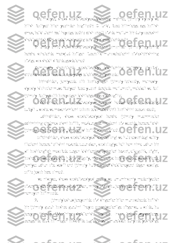   Va   nixoyat,   shaxs   sotsializatsiyasi   kishining   mehnat,   ijtimoiy-siyosiy   va
bilish   faoliyati   bilan   yaqindan   bog’liqdir.   CHunki,   faqat   bilimlarga   ega   bo’lish
emas, balki ularni real hayotga tadbiq etish orqali o’zida ma`lum bir dunyoqarashni
shakllantirish ham sotsializatsiyaning tarkibiy elementlaridandir.
SHunday   qilib,   shaxs   sotsializatsiyasi   inson   tomonidan   ijtimoiy   hayotning
barcha   sohalarida   mapvjud   bo’lgan   fuqarolik   munosabatlarini   o’zlashtirishning
o’ziga xos shakli sifatida gavdalanadi
Zamonaviy   sharoitlarda   sotsializatsiya   kishilarning   ma`naviy   qiyofasi,
e`tiqodi va hatti-harakatlariga yangi talablarni qo’ymoqda: 
-   birinchidan,   jamiyatda   olib   borilayotgan   ijtimoiy-iqtisodiy,   ma`naviy-
siyosiy islohotlar muvaffaqiyati faqat yuqori darajada ma`lumotli, malakali va faol
ijtimoiy faoliyat olib borayotgan kishilarga bevosita bog’liq;
-   ikkinchidan,   shaxs   sotsializatsiyasi   jarayoni   haddan   ziyod   murkkabligi
tufayli u vosita va mexanizmlarni toboro takomillashtirib borilishini taqazo etadi;
-   uchinchidan,   shaxs   sotsializatsiyasi   barcha   ijtimoiy   muammoalar
echimining ajralmas  qismi  bo’lib, mazkur muammolarni  o’z vaqtida bartaraf  eish
ijtimoiy taraqqiyotning muhim garovi bo’lib xizmat qiladi. 
- to’rtinchidan, shaxs sotsializatsiyasi kishilar ongi va hulq-atvoridagi salbiy
illatlarni bartaraf qilishni nazarda tutur ekan, sotsiologiya hali ham nima uchun bir
xil   boshlang’ich   masofada   turgan   kishilarning   ayrimlari   bezori,   alkogolik,   o’g’ri,
boshqalari esa byurokrat, hushomadgo’y, mansabparast bo’lishmoqda va kishilarda
jamiyat uchun o’ta xavfli anti-ijtimoiy hulq-atvorlar shakllanayapti degan savolga
to’liq javob bera olmadi. 
-   va   nixoyat,   shaxs   sotsializatsiyasi   milliy   va   umuminsoniy   madaniyatlar
o’zaro ta`siri ostida kechayotgan ekan, milliy o’zlik bu jarayonda dominant bo’lib
namoyon bo’lmoqda.
2. Ijtimoiylashuv jarayonida o’zi singarilar bilan munosabatda bo’lish
bir   ijtimoiy   guruh   boshqa   guruhni   "hayot   qonuniyatlari"ga   o’rgansa,   u   xolda,   bu
jarayon   ijtimoiy   "Men"ning   shakllanishi   deyiladi.   Inson   bolasi   xayvonlarga
qaraganda etuk bo’lmagan boskichda tug’iladi va u murakkab dunyoda yashashga 