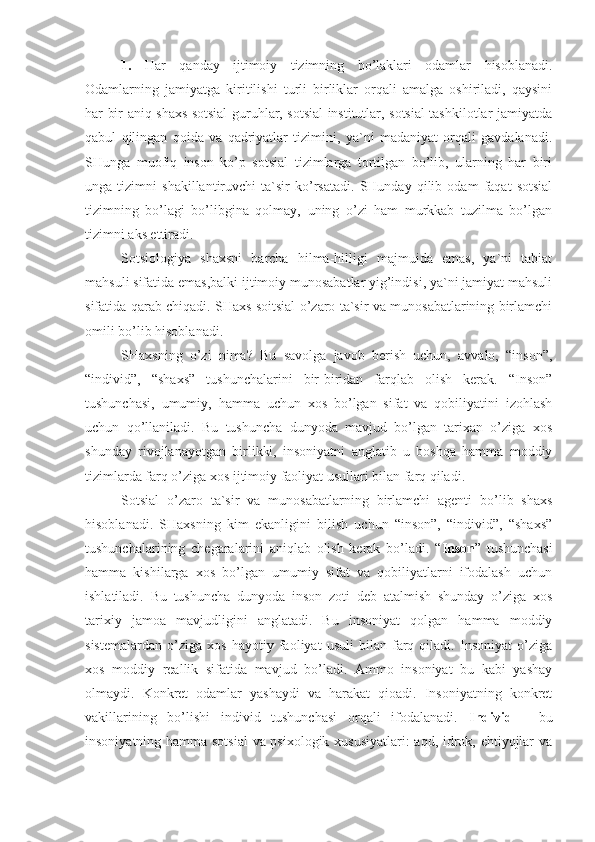 1.   Har   qanday   ijtimoiy   tizimning   bo’laklari   odamlar   hisoblanadi.
Odamlarning   jamiyatga   kiritilishi   turli   birliklar   orqali   amalga   oshiriladi,   qaysini
har bir aniq shaxs sotsial guruhlar, sotsial institutlar, sotsial tashkilotlar jamiyatda
qabul   qilingan   qoida   va   qadriyatlar   tizimini,   ya`ni   madaniyat   orqali   gavdalanadi.
SHunga   muofiq   inson   ko’p   sotsial   tizimlarga   tortilgan   bo’lib,   ularning   har   biri
unga   tizimni   shakillantiruvchi   ta`sir   ko’rsatadi.   SHunday   qilib   odam   faqat   sotsial
tizimning   bo’lagi   bo’libgina   qolmay,   uning   o’zi   ham   murkkab   tuzilma   bo’lgan
tizimni aks ettiradi.
Sotsiologiya   shaxsni   barcha   hilma-hilligi   majmuida   emas,   ya`ni   tabiat
mahsuli sifatida emas,balki ijtimoiy munosabatlar yig’indisi, ya`ni jamiyat mahsuli
sifatida qarab chiqadi. SHaxs soitsial o’zaro ta`sir va munosabatlarining birlamchi
omili bo’lib hisoblanadi.
SHaxsning   o’zi   nima?   Bu   savolga   javob   berish   uchun,   avvalo,   “inson”,
“individ”,   “shaxs”   tushunchalarini   bir-biridan   farqlab   olish   kerak.   “Inson”
tushunchasi,   umumiy,   hamma   uchun   xos   bo’lgan   sifat   va   qobiliyatini   izohlash
uchun   qo’llaniladi.   Bu   tushuncha   dunyoda   mavjud   bo’lgan   tarixan   o’ziga   xos
shunday   rivojlanayotgan   birlikki,   insoniyatni   anglatib   u   boshqa   hamma   moddiy
tizimlarda farq o’ziga xos ijtimoiy faoliyat usullari bilan farq qiladi. 
Sotsial   o’zaro   ta`sir   va   munosabatlarning   birlamchi   agenti   bo’lib   shaxs
h isoblanadi.   SHaxsning   kim   ekanligini   bilish   uchun   “inson”,   “individ”,   “shaxs”
tushunchalarining   chegaralarini   aniqlab   olish   kerak   bo’ladi.   “ Inson ”   tushunchasi
hamma   kishilarga   xos   bo’lgan   umumiy   sifat   va   qobiliyatlarni   ifodalash   uchun
ishlatiladi.   Bu   tushuncha   dunyoda   inson   zoti   deb   atalmish   shunday   o’ziga   xos
tarixiy   jamoa   mavjudligini   anglatadi.   Bu   insoniyat   qolgan   hamma   moddiy
sistemalardan   o’ziga   xos   hayotiy   faoliyat   usuli   bilan   farq   qiladi.   Insoniyat   o’ziga
xos   moddiy   reallik   sifatida   mavjud   bo’ladi.   Ammo   insoniyat   bu   kabi   yashay
olmaydi.   Konkret   odamlar   yashaydi   va   harakat   qioadi.   Insoniyatning   konkret
vakillarining   bo’lishi   individ   tushunchasi   orqali   ifodalanadi.   Individ   -   bu
insoniyatning hamma sotsial  va psixologik xususiyatlari:  aqd, idrok, ehtiyojlar va 