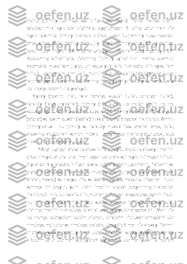 majbur   (ijtimoiy   tuzilmaga   ega   bo’lgan   real   hayot).   Tabiat   insonga   to’g’ri
keladigan   mos   hayot   tarzi   to’g’risida   qayg’urmagan.   SHuning   uchun   inson   o’z
hayoti   davomida   ijtimoiy   boshpana   qidiradi.   Lekin   bu   jismoniy   nukta   nazardan
emas,   albatta,   balki,   ijtimoiy   muhit,   joy   izlaydi.   Ijtimoiylashuv   ijtimoiy   muhitga
qarab   butun   hayot   davomida   chuziladigan   o’rganish   jarayoniga   aylanadi.
Kattalarning   ko’pchiligida   o’zlarining   "ijtimoiy   uy"lari   bor   -   mehnat   taqsimoti
sistemasida   mustahkam   joylar,   uni   status   yoki   soha   boshqacha   qilib   aytsa   ham
bo’ladi. Lekin, eng muhimi ushbu muhit boqadi. mustakillik beradi, ertangi kunga
ishonch   uygotadi,   lekin   bolada   o’zining   ijtimoiy   joyi   yo’q.   15   yildan   ortik   u   o’z
ota-onasiga qaram holda yashaydi. 
Siyosiy   (pasport   olish,   ovoz   berishga   xukukli   bulish,   tanlangan   bulish),
iktisodiy   (ishga   joylashish),   ijtimoiy   (oila   kurish,   ota-onadan   ajralib   ota-ona
statusiga ega bulish) mustakillikni kulga kiritish ijtimoiylashuvning 2 boshlangich
(ertangi) va davom etuvchi (kechki) boskichlarining chegarasi hisoblanadi. Ammo
ijtimoiylashuv   -   bu   ijtimoiy   va   iktisodiy   mustakillikka   erishish   emas,   balki,
shaxsning   shakllanishi   xamdir.   individ   -   jarayonning   boshlangich   nuqtasi,   etuk
individ - bu tugallangan nuqtadir.
YAngi   tugilgan   chakalok   shaxs   bo’la   olmaydi,   chaqalok   shaxsiy   "men"ini
ajrata olmaydi, chunki unda "men" degan tushuncha xali paydo bo’lmagan bo’ladi.
2   yoshdan   5   yoshgacha   bo’lgan   davrda   to’g’ri   yurishni,   gapirishni,   fikrlashni   va
anglashni   o’rganadi.   Keyinchalik   murakkabrok   faoliyatni   o’zlashtirish   (rasm
chizish, mexnat) va nixoyat o’rta va kechki  bolalikda maktabda o’rganish - bular
xammasi   bir   jarayon,   ya`ni   o’zini   "men"ini   anglash   jarayonining   bosiqchlari
hisoblanadi. Bola quloksizlik qilib, mumkin bo’lmagan chegaralarga teginib o’tadi.
Bu   "ijtimoiy   mumkin   bo’lgan"   xatti-xarakat   chegarasi   bo’libgina   qolmay   balki,
o’zining   "men"ini   boshqalarga   ta`sir   kiluvchi   qadriyatlar   chegarasidir.   "Men"   o’z
ota-onamga   qadriyatlarni   taqdim   qilaman,   do’stlarim   o’qituvchilarimgachi?   ular
nimalarga   majburlar   va   nimalarga   aralasha   olmaydilar?  men   o’z   shaxsiy   fikrimni
bildirishga   xaqqim-bormi,   yo’qmi?   ularga   do’stlarim   kanday   karaydilar?   kanday
sifatlarim uchun ular meni kadrlaydilar? kay darajada ular meni yaxshi ko’radilar? 