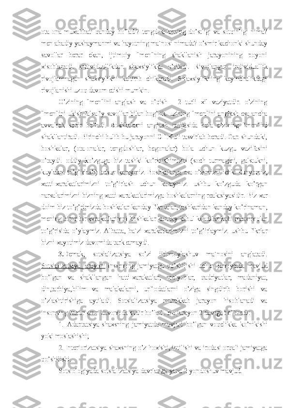 ota-ona   muxabbati   qanday   bo’ladi?   tengdoshlarning   do’stligi   va   sotqinligi   nima?
men abadiy yashaymanmi va hayotning ma`nosi nimada? o’smir kachonki shunday
savollar   berar   ekan,   ijtimoiy   "men"ning   shakllanish   jarayonining   poyoni
xisoblanadi.   individuallikdan   shaxsiylikka   o’tiladi.   Rivojlangan   individuallik
rivojlanmagan   shaxsiylikni   keltirib   chikaradi.   SHaxsiylikning   keyinchalikdagi
rivojlanishi uzoq davom etishi mumkin. 
O’zining   "men"ini   anglash   va   o’qish   -   2   turli   xil   vaziyatdir.   o’zining
"men"ini ukish falsafiy savollar bilan bog’lik. uzining "men"ini anglash esa ancha
avvalrok   sodir   bo’ladi.   Boshkalarni   anglash   natijasida   bola   o’zining   "men"ini
shakllantiradi. Birinchi bulib bu jarayonni CH.Kuli tasvirlab beradi. Gap shundaki,
boshkalar,   (ota-onalar,   tengdoshlar,   begonalar)   bola   uchun   kuzgu   vazifasini
o’taydi.   oddiy   ko’zguga   biz   tashki   ko’rinishimizni   (soch   turmagini,   galstukni,
kuylakni to’g’irlash) uchun karaymiz. Boshkalarga esa o’zimizni ichki dunyomiz,
xatti-xarakatlarimizni   to’g’irlash   uchun   karaymiz.   ushbu   ko’zguda   ko’rgan
narsalarimizni bizning xatti-xarakatlarimizga boshkalarning reaktsiyasidir. Biz xar
doim biz to’g’rimizda boshkalar kanday fikrdalar, tashkaridan kanday ko’rinaman,
mening biror-bir xarakatlarimni boshkalar kanday kabul kiladilar kabi muammolar
to’g’risida   o’ylaymiz.   Albatta,   ba`zi   xarakatlarimizni   to’g’irlaymiz.   ushbu   fikrlar
bizni xayotimiz davomida tark etmaydi.
3. Demak,   sotsializatsiya   so’zi   ijtimoiylashuv   ma`nosini   anglatadi.
Sotsializatsiya   jarayoni   insonning   jamiyatga   qo’shilishi   uchun   jamiyatda   mavjud
bo’lgan   va   shakllangan   hatti-xarakatlar,   me`yorlar,   qadriyatlar,   madaniyat,
din,tarbiya,bilim   va   malakalarni,   urf-odatlarni   o’ziga   singdirib   borishi   va
o’zlashtirishiga   aytiladi.   Sotsializatsiya   murakkab   jarayon   hisoblanadi   va
insonning butun umri davomida sodir bo’ladi. Bu jarayon 2 davrga bo’linadi:
1.   Adaptatsiya-shaxsning   jamiyatda   mavjud   bo’lgan   voqelikka   ko’nikishi
yoki moslashishi;
2. Interiorizatsiya-shaxsning o’z hoxishi, intilishi va irodasi orqali jamiyatga
qo’shilishi.
Sotsiologiyada sotsializatsiya davrlariga yana 2 yondoshuv mavjud. 