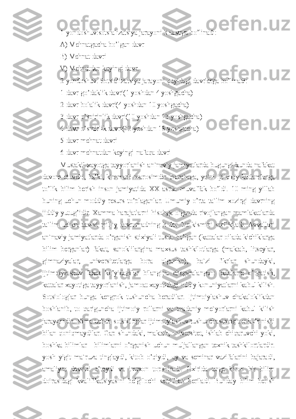 1-yondoshuv:sotsializatsiya jarayoni 3 davrga bo’linadi:
A) Mehnatgacha bo’lgan davr
B) Mehnat davri
V) Mehnatdan keyingi davr.
2-yondoshuv. Sotsializatsiya jarayoni quyidagi davrlarga bo’linadi:
1-davr-go’daklik davri(1 yoshdan 4 yoshgacha)
2-davr-bolalik davri(4 yoshdan 10 yoshgacha)
3-davr-o’spirinlik davri(10 yoshdan 13 yoshgacha)
4-davr-o’smirlik davri(13 yoshdan 18 yoshgacha)
5-davr-mehnat davri 
6-davr-mehnatdan keyingi-nafaqa davri
Mustakil xayotga tayyorlanish an`naviy jamiyatlarda bugungi kunda nafakat
davom  etuvchi, balki, kimmatli  marosimdir. Barchaga,  ya`ni  ijtimoiy katlamlarga
to’lik   bilim   berish   inson   jamiyatida   XX   asrda   muvaffak   bo’ldi.   10   ming   yillab
buning   uchun   moddiy   resurs   to’plaganlar.   Umumiy   o’rta   ta`lim   xozirgi   davrning
jiddiy yutug’idir. Xamma harajatlarni hisobga olganda rivojlangan mamlakatlarda
ta`lim   uchun   davlat   milliy   davromadning   3   dan   bir   kismini   sarf   kiladi.   Avvallari
an`naviy jamiyatlarda o’rganish stixiyali tusda bo’lgan (kattalar oilada kichiklarga
bilim   berganlar)   fakat,   sanoklilargina   maxsus   tashkilotlarga   (maktab,   litseylar,
gimnaziyalar,   universitetlarga   bora   olganlar),   ba`zi   fikrlar   shundayki,
ijtimoiylashuv   fakat   ko’yidagilar   bilangina   chegaralangan:   bolalarni   o’rgatish,
kattalar xayotiga tayyorlanish, jamoat xayotidagi oddiy konuniyatlarni kabul kilish.
Sotsiologlar   bunga   kengrok   tushuncha   beradilar.   Ijtimoiylashuv   chakaloklikdan
boshlanib,   to   qariguncha   ijtimoiy   rollarni   va   madaniy   me`yorlarni   kabul   kilish
jarayonidir. Nima uchun sotsiologlar ijtimoiylashuv tushunchasining tor ko’rinishi
bilan   qoniqmaydilar.   Gap   shundaki,   maktab,   universitet,   ishlab   chiqaruvchi   yoki,
boshka   bilimlar   -   bilimlarni   o’rganish   uchun   muljallangan   texnik   tashkilortlardir.
yosh   yigit   ma`ruza   tinglaydi,   kitob   o’qiydi,   uy   va   seminar   vazifalarini   bajaradi,
amaliyot   davrini   o’taydi   va   imtxon   topshiradi.   Oxirida   unga   biron   bir   bilim
doirasidagi   kvalifikatsiyasini   belgilochi   sertifikat   beriladi.   Bunday   bilim   berish 