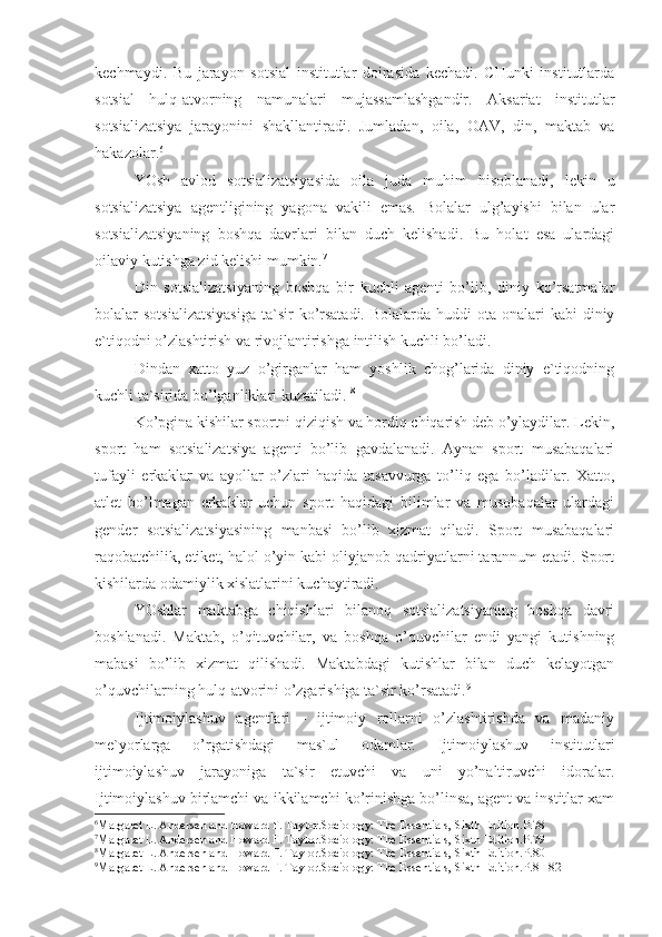 kechmaydi.   Bu   jarayon   sotsial   institutlar   doirasida   kechadi.   CHunki   institutlarda
sotsial   hulq-atvorning   namunalari   mujassamlashgandir.   Aksariat   institutlar
sotsializatsiya   jarayonini   shakllantiradi.   Jumladan,   oila,   OAV,   din,   maktab   va
hakazolar. 6
YOsh   avlod   sotsializatsiyasida   oila   juda   muhim   hisoblanadi,   lekin   u
sotsializatsiya   agentligining   yagona   vakili   emas.   Bolalar   ulg’ayishi   bilan   ular
sotsializatsiyaning   boshqa   davrlari   bilan   duch   kelishadi.   Bu   holat   esa   ulardagi
oilaviy kutishga zid kelishi mumkin. 7
Din   sotsializatsiyaning   boshqa   bir   kuchli   agenti   bo’lib,   diniy   ko’rsatmalar
bolalar  sotsializatsiyasiga   ta`sir   ko’rsatadi.  Bolalarda  huddi   ota-onalari  kabi  diniy
e`tiqodni o’zlashtirish va rivojlantirishga intilish kuchli bo’ladi. 
Dindan   xatto   yuz   o’girganlar   ham   yoshlik   chog’larida   diniy   e`tiqodning
kuchli ta`sirida bo’lganliklari kuzatiladi.  8
Ko’pgina kishilar sportni qiziqish va hordiq chiqarish deb o’ylaydilar. Lekin,
sport   ham   sotsializatsiya   agenti   bo’lib   gavdalanadi.   Aynan   sport   musabaqalari
tufayli   erkaklar   va   ayollar   o’zlari   haqida   tasavvurga   to’liq   ega   bo’ladilar.   Xatto,
atlet   bo’lmagan   erkaklar   uchun   sport   haqidagi   bilimlar   va   musobaqalar   ulardagi
gender   sotsializatsiyasining   manbasi   bo’lib   xizmat   qiladi.   Sport   musabaqalari
raqobatchilik, etiket, halol o’yin kabi oliyjanob qadriyatlarni tarannum etadi. Sport
kishilarda odamiylik xislatlarini kuchaytiradi.
YOshlar   maktabga   chiqishlari   bilanoq   sotsializatsiyaning   boshqa   davri
boshlanadi.   Maktab,   o’qituvchilar,   va   boshqa   o’quvchilar   endi   yangi   kutishning
mabasi   bo’lib   xizmat   qilishadi.   Maktabdagi   kutishlar   bilan   duch   kelayotgan
o’quvchilarning hulq-atvorini o’zgarishiga ta`sir ko’rsatadi. 9
Ijtimoiylashuv   agentlari   -   ijtimoiy   rollarni   o’zlashtirishda   va   madaniy
me`yorlarga   o’rgatishdagi   mas`ul   odamlar.   Ijtimoiylashuv   institutlari
ijtimoiylashuv   jarayoniga   ta`sir   etuvchi   va   uni   yo’naltiruvchi   idoralar.
Ijtimoiylashuv birlamchi va ikkilamchi ko’rinishga bo’linsa, agent va institlar xam
6
Margaret L. Andersen and Howard F. Taylor . Sociology: The Essentials,  Sixth Edition .Р.78
7
Margaret L. Andersen and Howard F. Taylor . Sociology: The Essentials,  Sixth Edition .Р.79
8
Margaret L. Andersen and Howard F. Taylor . Sociology: The Essentials,  Sixth Edition .Р.80
9
Margaret L. Andersen and Howard F. Taylor . Sociology: The Essentials,  Sixth Edition .Р.81-82 