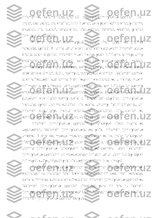 birlamchi   va   ikkilamchilarga   ajratiladi.   Birlamchi   ijtimoiylashuv   agentlari   -   ota-
onalar, aka-ukalar, opa-singillar, bobo-buvilar, uzok-yakin karindoshlar, yollanma
enagalar,   oila   dustlari,   tengdoshlar,   o’kituvchilar,   trenerlar,   vrachlar,   yoshlar
ijtimoiy gurux liderlari.
Birlamchi   atamasi   sotsiologiyada   insonni   o’ rab   turgan   va   ajralmas
narsalarga aytiladi. SHuning uchun sotsiologlar kichik guruxlarni birlamchi gurux
sifatida talkin kilganlar. Birlamchi muxit insonga yakin b o’ libgina kolmay, uning
shakllanishida   asosiy   rol   o’ ynaydi.   Ikkilamchi   ijtimoiylashuv   agentlari   -   maktab,
administratsiya xodimlari, universitet, tashkilot, armiya, politsiya, cherkov, davlat,
televidenie xodimlari, radio, nashriyot, partiya, sud xodimlari. Ikkilamchi atamasi
ta`sir   k o’ rsatuvchi   kuchlarning   2   chi   "vagon"i   xisoblanadi   va   u   insonga   muxim
b o’ lmagan ta`sir k o’ rsatadi. ushbu agentlar bilan aloka kam b o’ ladi.  Ular davomiy
emas.   ularning   ta`siri   birlamchi   agentlarga   karganda   chukur   emas.   Ikkilamchi
guruxlarni   sotsiologlar   rasmiy   tashkilot   idoralar   deb   ataydilar.   Ijtimoiylashuv
institutiga   aynan   ular   mansubdirlar.   oila   xakida   umumiy   fikr   bildirilganda,   uni
birlamchi   sotsiologiya   instituti   sifatida   kabul   kiladilar.   Oila   a`zolari   va
karindoshlarni esga oladigan b o’ lsalar, ularni agentlar deb atashadi. 
Birlamchi   ijtimoiylashuv   agentlarining   funktsiyasi   o’ zaro   boglik   va
uzgaruvchan,   ikkilamchi   ijtimoiylashuvda   esa   y o’ k.   Birlamchi   ijtimoiylashuv
universal   2   chisi   esa   maxsus.   masalan,   tengdoshlar   va   ota-onalar   funktsiyalari
o’ zaro boglik va   o’ zgaruvchan. Tengdoshlar tez-tez ota-onalarning   o’ rnini egallab
ularning   ijtimoiylashuv   funktsiyasini   bajaradi   va   aksincha.   Lekin   ikkilamchi
ijtimoiylashuv agentlarini tor maxsuslashgan b o’ lgani uchun ularni bunday deyish
b o’ lmaydi: sud’ya, brigadir yoki  o’ kituvchining  o’ rnini bosa olmaydi. 
Birlamchi   ijtimoiylashuv   agentlari   universaldirlar.   Kadriyatlar   birlashmasi
xisoblangan   ota-onalardan   farkli   ravishda   tengdoshlar   bir   laxza   "men"   xarakatga
tashki k o’ rinishga kuprok ta`sir k o’ rsatadilar. Birlamchi ijtimoiylashuv agentlari va
ikkilamchi   ijtimoiylashuv   agentlari   o’ rtasidagi   yana   bir   fark   bu   ikkinchi
ijtimoiylashuv agentlari   o’ zlarining vazifalarini bajarganliklari uchun pul oladilar.
Birlamchi ijtimoiylashuv agentlari esa yuk. 