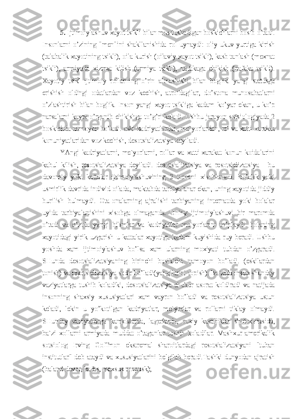 5 .  Ijtimoiylashuv xayot tsikli bilan mos tushadigan boskichlarni bosib  o’ tadi.
Insonlarni   o’ zining   "men"ini   shakllanishida   rol   uynaydi:   oliy   ukuv   yurtiga   kirish
(talabalik xayotining tsikli), oila kurish (oilaviy xayot tsikli), kasb tanlash (mexnat
tsikli),   armiyada   xizmat   kilish   (armiya   tsikli),   nafakaga   chikish   (nafaka   tsikli).
Xayotiy   tsikl   ijtimoiy   rollarning   o’ rin   almashishi   bilan   boglik.   yangi   statusga
erishish   oldingi   odatlardan   voz   kechish,   atrofdagilar,   d o’ stona   munosabatlarni
o’ zlashtirish   bilan   boglik.   Inson   yangi   xayot   tsikliga   kadam   k o’ yar   ekan,   u   k o’ p
narsalarni kayta   o’ rganib chikishga t o’g’ ri keladi. Ushbu jarayon sotsiologiyada 2
boskichda namoyon b o’ ladi. eski kadriyatlardan, me`yorlardan, rol va xatti-xarakat
konuniyatlaridan voz kechish, desotsializatsiya deyiladi. 
YAngi   kadriyatlarni,   me`yorlarni,   rollar   va   xatti-xarakat   konun-koidalarini
kabul   kilish,   resotsializatsiya   deyiladi.   desotsializatsiya   va   resotsializatsiya   -   bu
davomiy   yoki   kattalar   ijtimoiylashuvining   2   tomoni   xisoblanadi.   Bolalik   yoki
usmirlik davrida individ oilada, maktabda tarbiyalanar ekan, uning xayotida jiddiy
burilish   bulmaydi.   Ota-onalarning   ajralishi   tarbiyaning   internatda   yoki   bolalar
uyida   tarbiyalanishini   xisobga   olmaganda.   Uning   ijtimoiylashuvi   bir   maromda
o’tadi   va   o’zida   yangi   bilimlar   va   kadriyatlar   me`yorlarini   to’playdi.   bolaning
xayotidagi   yirik   uzgarish   u   kattalar   xayotiga   kadam   kuyishida   ruy   beradi.   Ushbu
yoshda   xam   ijtimoiylashuv   bo’lsa   xam   ularning   moxiyati   tubdan   o’zgaradi.
SHunda   desotsializatsiyaning   birinchi   bosikichi   namoyon   bo’ladi.   (eskilardan
tonish) va resotsializatsiya sodir bo’ladi(yangilarini topish). Ba`zida inson shunday
vaziyatlarga   tushib   koladiki,   desotsializatsiya   chukur   asorat   koldiradi   va   natijada
insonning   shaxsiy   xususiyatlari   xam   vayron   bo’ladi   va   resotsializatsiya   ustun
keladi,   lekin   u   yo’kotilgan   kadriyatlar,   me`yorlar   va   rollarni   tiklay   olmaydi.
SHunday   vaziyatlarga   kamoklarda,   lagerlarda,   ruxiy   kasalliklar   shifoxonasida,
ba`zi   xollarni   armiyada   muddat   o’taganlar   tushib   koladilar.   Mashxur   amerikalik
sotsiolog   Irving   Goffmon   ekstremal   sharoitlardagi   resotsializatsiyani   "tuban
institutlar"  deb  ataydi  va  xususiyatlarini   belgilab  beradi.Tashki   dunyodan  ajratish
(baland devor, kafas, maxsus propusk);  