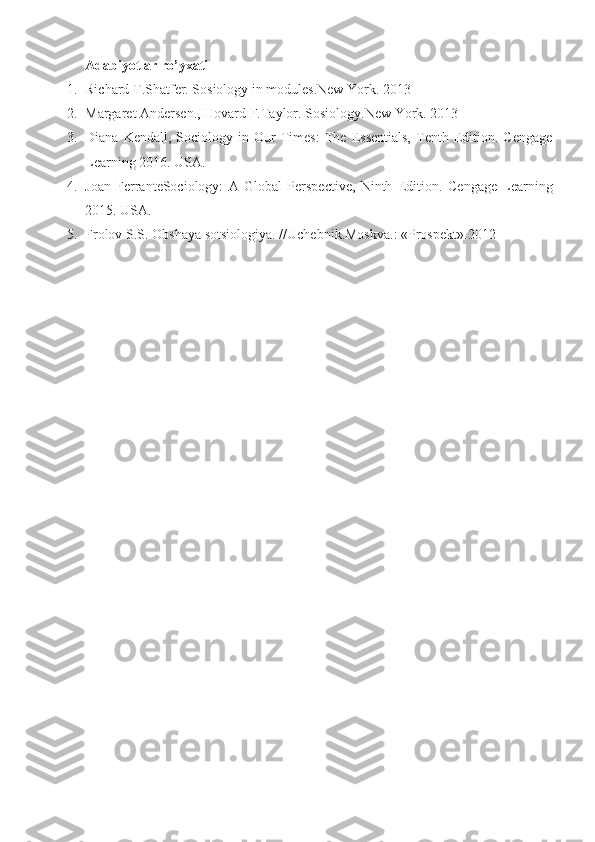 Adabiyotlar ro’yxati
1. Richard T.Shatfer. Sosiology in modules.New York.  2013
2. Margaret Andersen., Hovard F. Taylor.  Sosiology.New York.  2013
3. Diana   Kendall,  Sociology   in  Our   Times:   The   Essentials,   Tenth   Edition.  Cengage
Learning 2016.  USA.
4. Joan   FerranteSociology:   A   Global   Perspective,   Ninth   Edition .   Cengage   Learning
201 5 .  USA.
5. Frolov S.S. Obshaya sotsiologiya.  // Uchebni k. Moskva.:  «Prospekt». 2012 