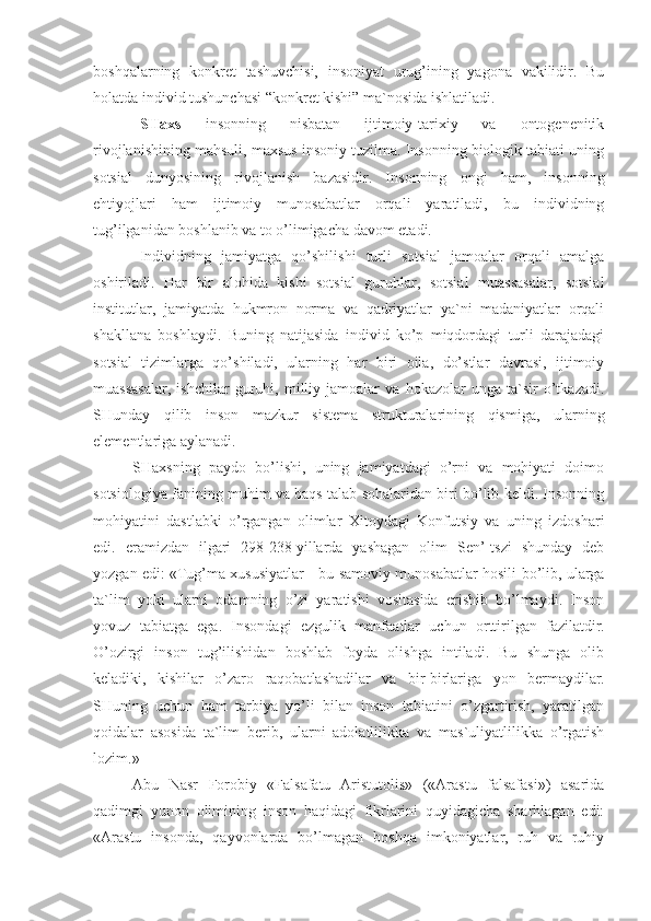 boshqalarning   konkret   tashuvchisi,   insoniyat   urug’ining   yagona   vakilidir.   Bu
holatda individ tushunchasi “konkret kishi” ma`nosida ishlatiladi. 
SHaxs   insonning   nisbatan   ijtimoiy-tarixiy   va   ontogenenitik
rivojlanishining mahsuli, maxsus insoniy tuzilma. Insonning biologik tabiati uning
sotsial   dunyosining   rivojlanish   bazasidir.   Insonning   ongi   ham,   insonning
ehtiyojlari   ham   ijtimoiy   munosabatlar   orqali   yaratiladi,   bu   individning
tug’ilganidan boshlanib va to o’limigacha davom etadi.
Individning   jamiyatga   qo’shilishi   turli   sotsial   jamoalar   orqali   amalga
oshiriladi.   Har   bir   alohida   kishi   sotsial   guruhlar,   sotsial   muassasalar,   sotsial
institutlar,   jamiyatda   hukmron   norma   va   qadriyatlar   ya`ni   madaniyatlar   orqali
shakllana   boshlaydi.   Buning   natijasida   individ   ko’p   miqdordagi   turli   darajadagi
sotsial   tizimlarga   qo’shiladi,   ularning   har   biri   oila,   do’stlar   davrasi,   ijtimoiy
muassasalar,   ishchilar   guruhi,   milliy   jamoalar   va   hokazolar   unga   ta`sir   o’tkazadi.
SHunday   qilib   inson   mazkur   sistema   strukturalarining   qismiga,   ularning
elementlariga aylanadi.
SHaxsning   paydo   bo’lishi,   uning   jamiyatdagi   o’rni   va   mohiyati   doimo
sotsiologiya fanining muhim va baqs talab sohalaridan biri bo’lib keldi. Insonning
mohiyatini   dastlabki   o’rgangan   olimlar   Xitoydagi   Konfutsiy   va   uning   izdoshari
edi.   eramizdan   ilgari   298-238   yillarda   yashagan   olim   Sen’-tszi   shunday   deb
yozgan edi: «Tug’ma xususiyatlar - bu samoviy munosabatlar hosili bo’lib, ularga
ta`lim   yoki   ularni   odamning   o’zi   yaratishi   vositasida   erishib   bo’lmaydi.   Inson
yovuz   tabiatga   ega.   Insondagi   ezgulik   manfaatlar   uchun   orttirilgan   fazilatdir.
O’ozirgi   inson   tug’ilishidan   boshlab   foyda   olishga   intiladi.   Bu   shunga   olib
keladiki,   kishilar   o’zaro   raqobatlashadilar   va   bir-birlariga   yon   bermaydilar.
SHuning   uchun   ham   tarbiya   yo’li   bilan   inson   tabiatini   o’zgartirish,   yaratilgan
qoidalar   asosida   ta`lim   berib,   ularni   adolatlilikka   va   mas`uliyatlilikka   o’rgatish
lozim.»
Abu   Nasr   Forobiy   «Falsafatu   Aristutolis»   («Arastu   falsafasi»)   asarida
qadimgi   yunon   olimining   inson   haqidagi   fikrlarini   quyidagicha   sharhlagan   edi:
«Arastu   insonda,   qayvonlarda   bo’lmagan   boshqa   imkoniyatlar,   ruh   va   ruhiy 