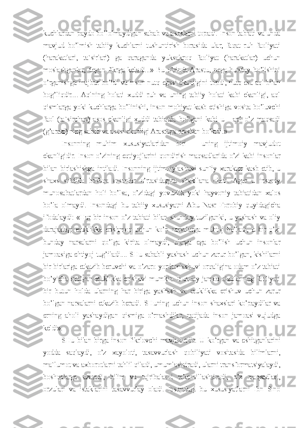 kuchlardan paydo bo’lolmaydigan sabab va asoslarni topadi. Inson tabiati va unda
mavjud   bo’lmish   tabiiy   kuchlarni   tushuntirish   borasida   ular,   faqat   ruh   faoliyati
(harakatlari,   ta`sirlari)   ga   qaraganda   yuksakroq   faoliyat   (harakatlar)   uchun
moslashganlar,   degan   fikrga   keladi...»   Bu   o’rinda  Arastu,   nega   bunday   bo’lishini
o’rganishga majbur bo’ldi va inson nutq egasi ekanligini topdi, nutq esa aql bilan
bog’liqdir....   Aqlning   holati   xuddi   ruh   va   uning   tabiiy   holati   kabi   ekanligi,   aql
qismlarga yoki  kuchlarga bo’linishi, inson mohiyat kasb etishiga vosita bo’luvchi
faol   (ta`sirchan)   asos   ekanligi   xuddi   tabiatda   bo’lgani   kabi   u   -   aql   o’z   maqsadi
(g’arazi) ning sabab va asosi ekanligi Arastuga ravshan bo’ladi.»
Insonning   muhim   xususiyatlaridan   biri   -   uning   ijtimoiy   mavjudot
ekanligidir. Inson  o’zining  eqtiyojlarini   qondirish  maqsadlarida o’zi  kabi   insonlar
bilan   birlashishga   intiladi.   Insonning   ijtimoiylashuvi   sun`iy   xarakter   kasb   etib,   u
shaxs   sifatida   boshqa   insonlar   o’rtasidagina   shakllana   oladi.   Agar   u   insoniy
munosabatlardan   holi   bo’lsa,   o’zidagi   yovuzlik   yoki   hayvoniy   tabiatidan   xalos
bo’la   olmaydi.   Insondagi   bu   tabiiy   xususiyatni   Abu   Nasr   Forobiy   quyidagicha
ifodalaydi:   «Har  bir  inson  o’z tabiati   bilan shunday  tuzilganki,  u  yashash  va  oliy
darajadagi   etuklikka   erishmoq   uchun   ko’p   narsalarga   muhtoj   bo’ladi,   u   bir   o’zi
bunday   narsalarni   qo’lga   kirita   olmaydi,   ularga   ega   bo’lish   uchun   insonlar
jamoasiga ehtiyoj tug’iladi.... SHu sababli yashash uchun zarur bo’lgan, kishilarni
bir-birlariga etkazib beruvchi va o’zaro yordamlashuvi orqaligina odam o’z tabiati
bo’yicha   intilgan  etuklikka   erishuvi   mumkin.   Bunday   jamoa   a`zolarning   faoliyati
bir   butun   holda   ularning   har   biriga   yashash   va   etuklikka   erishuv   uchun   zarur
bo’lgan   narsalarni   etkazib   beradi.   SHuning   uchun   inson   shaxslari   ko’paydilar   va
erning   aholi   yashaydigan   qismiga   o’rnashdilar,   natijada   inson   jamoasi   vujudga
keldi».
SHu   bilan   birga   inson   fikrlovchi   mavjudotdir.   U   ko’rgan   va   eshitganlarini
yodda   saqlaydi,   o’z   xayoloti,   tasavvurlash   qobiliyati   vositasida   bilimlarni,
ma`lumot va axborotlarni tahlil qiladi, umumlashtiradi, ularni transformatsiyalaydi,
boshqalarga   uzatadi,   bilim   va   tajribalarni   takomillashtiradi,   o’z   maqsadlari,
orzulari   va   istaklarini   tasavvurlay   oladi.   Insondagi   bu   xususiyatlarni   Ibn   Sino 