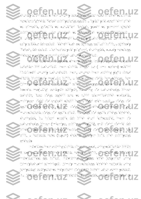 shunday talqin etadi: «Inson umumiy qarashlarga nuqtai nazar bildirish va alohida
narsalar to’g’risida fikrlash qobiliyatlariga egadir: u foydali yoki zararli ishni qilish
va   qilmaslik,   go’zallik   va   xunuklikni   farqlash,   yaxshi   va   yomonni   ajratish
qobiliyatlariga   ega.   Ular   qiyoslash   va   tafakkurlash   vositasida   shakllanadi....
SHunday qilib, inson ruhining birinchi kuchi aqliy mushohadaga taalluqli bo’lib, u
aqliy tafakkur deb ataladi. Ikkinchi kuch esa tajribaga taalluqli bo’lib, u tajribaviy
fikrlash, deb ataladi. Ular haqiqat yoki yolg’onni, shuningdek, xususiy narsalarga
nisbatan yaxshi va yomonni aniqlash uchun xizmat qiladi.
Hozirgi davr sotsiologiyasida «inson» deganda Erda yashayotgan mavjudot
turlaridan   biri   tushuniladi.   Inson   alohida   olingan   tur   (Homo   sapiens)   vakilini
ifodolovchi   umumiy   tushunchadir.   Inson,   umuman   inson   zotining   yig’iq   obrazi
sifatida   bioijtimoiy   mavjudot   bo’lib,   u   bir   vaqtning   o’zida   ham   tabiatga,   ham
ijtimoiy   hayotga   mansubdir.   Gegel’   ta`biri   bilan   aytganda,   «insonning   o’zida
bevosita   mavjudligi   qandaydir   tabiiydir,   bu   uning   o’z   tushunchasiga   binoan
tashqidir;   faqat   o’ziga   tegishli   tana   va   ruhini   takomillashtirish   vositasida,
mohiyatan   o’zini   o’zi   anglashi   sababli   ham   u   o’zini   erkin   tutadi,   u   o’ziga   o’zi
egalik   qilishga   kirishadi   va   ham   o’ziga,   ham   boshhalarga   nisbatan   bo’lgan
munosabatlarda o’ziga o’zi  egalik qiladi. Bu o’ziga o’zi  egalik qilishga kirishish,
shuningdek,   bu   holatni   voqelik   deb   bilish   shuni   ko’rsatadiki,   inson   o’z
tushunchasiga   binoan   (imkoniyat,   qobiliyat,   moyillik),   endi   o’zini   o’ziniki   deb
bilishi,   o’zini   xuddi   predmetdek   hisoblashi   -   oddiy   o’zini   o’zi   anglashdan   farq
qilib,   u   haqiqatda   narsa   (buyum)   shaklida   namoyon   bo’la   olish   qobiliyatiga
erishadi»
Individ esa inson zotining alohida olingan nusxasi, uning vakillaridan biridir.
SHaxs   esa   u   yoki   bu   inson   sifatida   namoyon   bo’lib,   u   ma`lum   va   betakror
individuallikka   ega   bo’ladi.   Individning   jamiyatga   kirish   jarayonlari   uning
ijtimoiylashuvini   ta`minlaydi.   Ijtimoiy   munosabatlarga   kirishish   natijasida   uning
jamiyatdagi   qadriyatlar   va   me`yorlarni   o’zlashtirib   borishi   uchun   zamin   yaratadi.
Bu   jihatdan   u   ijtimoiy   ta`sir   ob`ektidir.   SHuningdek,   individ   ijtimoiylashuv 