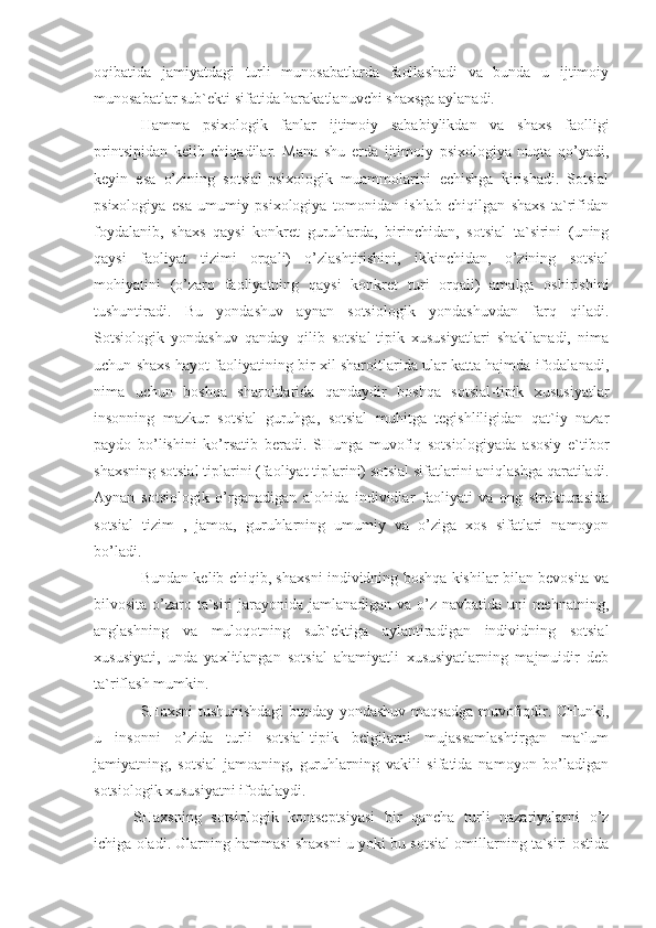 oqibatida   jamiyatdagi   turli   munosabatlarda   faollashadi   va   bunda   u   ijtimoiy
munosabatlar sub`ekti sifatida harakatlanuvchi shaxsga aylanadi.
H amma   psixologik   fanlar   ijtimoiy   sababiylikdan   va   shaxs   faolligi
printsipidan   kelib   chiqadilar.   Mana   shu   erda   ijtimoiy   psixologiya   nuqta   qo’yadi,
keyin   esa   o’zining   sotsial-psixologik   muammolarini   echishga   kirishadi.   Sotsial
psixologiya   esa   umumiy   psixologiya   tomonidan   ishlab   chiqilgan   shaxs   ta`rifidan
foydalanib,   shaxs   qaysi   konkret   guruhlarda,   birinchidan,   sotsial   ta`sirini   (uning
qaysi   faoliyat   tizimi   orqali)   o’zlashtirishini,   ikkinchidan,   o’zining   sotsial
mohiyatini   (o’zaro   faoliyatning   qaysi   konkret   turi   orqali)   amalga   oshirishini
tushuntiradi.   Bu   yondashuv   aynan   sotsiologik   yondashuvdan   farq   qiladi.
Sotsiologik   yondashuv   qanday   qilib   sotsial-tipik   xususiyatlari   shakllanadi,   nima
uchun shaxs hayot faoliyatining bir xil sharoitlarida ular katta hajmda ifodalanadi,
nima   uchun   boshqa   sharoitlarida   qandaydir   boshqa   sotsial-tipik   xususiyatlar
insonning   mazkur   sotsial   guruhga,   sotsial   muhitga   tegishliligidan   qat`iy   nazar
paydo   bo’lishini   ko’rsatib   beradi.   SHunga   muvofiq   sotsiologiyada   asosiy   e`tibor
shaxsning sotsial tiplarini (faoliyat tiplarini) sotsial sifatlarini aniqlashga qaratiladi.
Aynan   sotsiologik   o’rganadigan   alohida   individlar   faoliyati   va   ong   strukturasida
sotsial   tizim   ,   jamoa,   guruhlarning   umumiy   va   o’ziga   xos   sifatlari   namoyon
bo’ladi. 
Bundan kelib chiqib, shaxsni individning boshqa kishilar bilan bevosita va
bilvosita o’zaro ta`siri  jarayonida jamlanadigan va o’z navbatida uni mehnatning,
anglashning   va   muloqotning   sub`ektiga   aylantiradigan   individning   sotsial
xususiyati,   unda   yaxlitlangan   sotsial   ahamiyatli   xususiyatlarning   majmuidir   deb
ta`riflash mumkin.
SHaxsni tushunishdagi  bunday yondashuv maqsadga muvofiqdir. CHunki,
u   insonni   o’zida   turli   sotsial-tipik   belgilarni   mujassamlashtirgan   ma`lum
jamiyatning,   sotsial   jamoaning,   guruhlarning   vakili   sifatida   namoyon   bo’ladigan
sotsiologik xususiyatni ifodalaydi.
SHaxsning   sotsiologik   kontseptsiyasi   bir   qancha   turli   nazariyalarni   o’z
ichiga oladi. Ularning hammasi shaxsni u yoki bu sotsial omillarning ta`siri ostida 