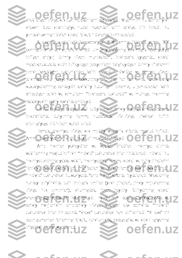 shakllangan o’ziga xos tuzilma ekanligini tan olishadi. Muammoni bu kabi qo’yish
shaxsni   faqat   sotsiologiya   nuqtai   nazaridan   tahlil   etishga   olib   boradi.   Bu
yondashuvning ildizlari sotsial falsafa ildizlariga borib taqaladi.
SHaxsning   sotsiologik   kontseptsiyasi   XIX   asrning   ikkinchi   yarmi   -XX
asrning boshlarida rivojlana boshladi. Umumiy shaxsning sotsiologik nazariyasiga
bo’lgan   ehtiyoj   doimiy   o’zaro   munosabatni,   boshqacha   aytganda,   sotsial
makrostrukturada   sodir   bo’layotgan   jarayonlarni   belgilaydigan   doimiy   o’lchamni
topish   kerakligini   tushunishdan   kelib   chiqadi.   Individlar   va   jamiyat   o’zaro
ta`siridagi   bu   jarayonlarni   tushuntirayotib,   biz   har   doim   bu   individning
xususiyatlarining   qandaydir   tashkiliy   butunligini   topamiz,   u   jamoalardan   kelib
chiqadigan   ta`sir   va   stimullarni   “boshqacha   tushunadi”   va   muhitga   insonning
reaktsiyasini qat`iy ravishda aniqlaydi.
Ushbu   hayotiy   faoliyat   usuli   tufayli   inson   tarixiy   rivojlanishining   hamma
bosqichlarida   dunyoning   hamma   nuqtalarida   o’z-o’ziga   o’xshash   bo’lib
antologiyaga oid holatni saqlab qoladi.
Demak,   insoniyat   o’ziga   xos   moddiy   voqeylik   sifatida   mavjud   bo’ladi.
Ammo, insoniyat o’z holicha mustaqil mavjud  bo’lmaydi 
Aniq   insonlar   yashaydilar   va   xarakat   qiladilar.   Insoniyat   alohida
vakillarining mavjud bo’lishi “individ” tushunchasi bilan ifodalanadi. Individ - bu
insoniyat   zotining   yakka   vakili,   insoniyatning   hamma   sotsial   va   ruhiy   jihatlarini
idrokiy,   irodasi,   ehtiyojlari,   manfaatlari   va   xokazolarning   soxibi   xisoblanadi.
“Individ” tushunchasi  bu vaziyatda “aniq inson” sifatida foydalanadi. Masalaning
bunday   qo’yilishida   turli   biologik   omillar   (yosh   jihatlari,   jinsiy   mijozlarining
o’ziga   hos   tomonlari),   shuningdek,   inson   hayotiy   faoliyatining   sotsial
sharoitlardagi   tafovutlar   belgilamaydi.   Insonni   turli   darajada   yakka   tarzda   va
tarixiy   rivojlanishni   aniq-tarixiy   o’ziga   xosligini   aks   ettirishda   “individ”
tushunchasi   bilan   bir   qatorda   “shaxs”   tushunchasi   ham   qo’llaniladi.   “SHaxs”   bir
qator   gumanitar   fanlarning   falsafa,   ruhshunoslik,   pedagogika   va   sotsiologiyaning
o’rganish ob`ekti xisoblanadi. 