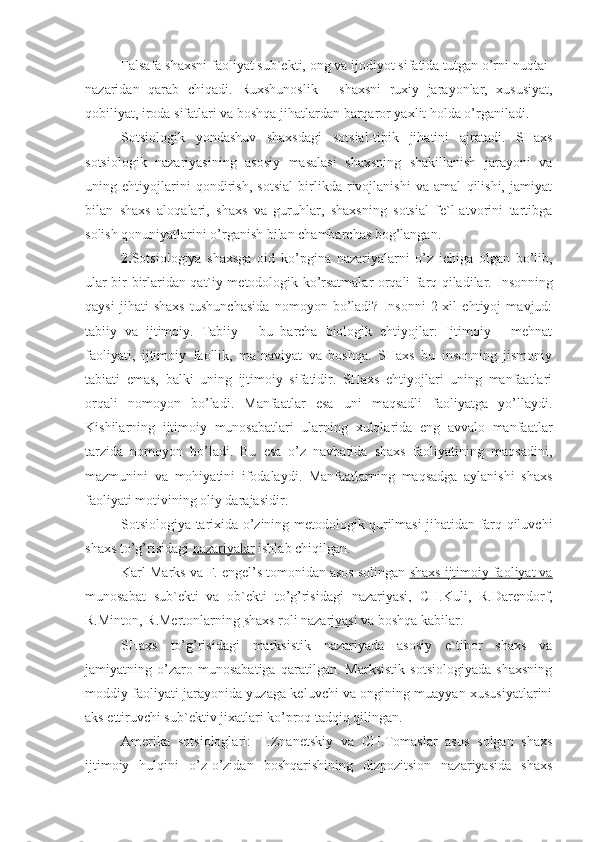 Falsafa shaxsni faoliyat sub`ekti, ong va ijodiyot sifatida tutgan o’rni nuqtai-
nazaridan   qarab   chiqadi.   Ruxshunoslik   -   shaxsni   ruxiy   jarayonlar,   xususiyat,
qobiliyat, iroda sifatlari va boshqa jihatlardan barqaror yaxlit holda o’rganiladi.
Sotsiologik   yondashuv   shaxsdagi   sotsial-tipik   jihatini   ajratadi.   SHaxs
sotsiologik   nazariyasining   asosiy   masalasi   shaxsning   shakillanish   jarayoni   va
uning   ehtiyojlarini   qondirish,   sotsial   birlikda   rivojlanishi   va   amal   qilishi,   jamiyat
bilan   shaxs   aloqalari,   shaxs   va   guruhlar,   shaxsning   sotsial   fe`l-atvorini   tartibga
solish qonuniyatlarini o’rganish bilan chambarchas bog’langan. 
2. Sotsiologiya   shaxsga   oid   ko’pgina   nazariyalarni   o’z   ichiga   olgan   bo’lib,
ular bir-birlaridan qat`iy metodologik ko’rsatmalar orqali farq qiladilar.   Insonning
qaysi   jihati   shaxs   tushunchasida   nomoyon   bo’ladi?   Insonni   2-xil   ehtiyoj   mavjud:
tabiiy   va   ijtimoiy.   Tabiiy   -   bu   barcha   biologik   ehtiyojlar:   Ijtimoiy   -   mehnat
faoliyati,   ijtimoiy   faollik,   ma`naviyat   va   boshqa.   SHaxs   bu   insonning   jismoniy
tabiati   emas,   balki   uning   ijtimoiy   sifatidir.   SHaxs   ehtiyojlari   uning   manfaatlari
orqali   nomoyon   bo’ladi.   Manfaatlar   esa   uni   maqsadli   faoliyatga   yo’llaydi.
Kishilarning   ijtimoiy   munosabatlari   ularning   xulqlarida   eng   avvalo   manfaatlar
tarzida   nomoyon   bo’ladi.   Bu   esa   o’z   navbatida   shaxs   faoliyatining   maqsadini,
mazmunini   va   mohiyatini   ifodalaydi.   Manfaatlarning   maqsadga   aylanishi   shaxs
faoliyati motivining oliy darajasidir.
Sotsiologiya tarixida o’zining metodologik qurilmasi jihatidan farq qiluvchi
shaxs to’g’risidagi  nazariyalar  ishlab chiqilgan.
Karl Marks va F. engel’s tomonidan asos solingan  shaxs ijtimoiy faoliyat va
munosabat   sub`ekti   va   ob`ekti   to’g’risidagi   nazariyasi,   CH.Kuli,   R.Darendorf,
R.Minton, R.Mertonlarning  shaxs roli nazariyasi  va boshqa kabilar.
SHaxs   to’g’risidagi   marksistik   nazariyada   asosiy   e`tibor   shaxs   va
jamiyatning   o’zaro   munosabatiga   qaratilgan.   Marksistik   sotsiologiyada   shaxsning
moddiy faoliyati jarayonida yuzaga keluvchi va ongining muayyan xususiyatlarini
aks ettiruvchi sub`ektiv jixatlari ko’proq tadqiq qilingan.
Amerika   sotsiologlari:   T.Znanetskiy   va   CH.Tomaslar   asos   solgan   shaxs
ijtimoiy   hulqini   o’z-o’zidan   boshqarishining   dizpozitsion   nazariyasida   shaxs 