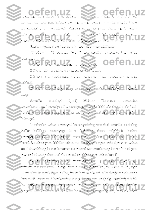 hayotidagi   dunyoqarashlik   va   qadryatli   -   normativ   omillarga   ko’proq   ahamiyat
beriladi. Bu nazariyaga ko’ra, shaxs ongi uning hayotiy o’rnini belgilaydi. SHaxs
dunyoqarashi, ijtimoiy qadriyati, g’oyaviy va ma`naviy normalar uning faoliyatini
belgilovchi asosiy omillardir. Ko’rinib turibdiki, shaxs to’g’risidagi bu nazariyada
shaxsning sotsiologik va ijtimoiy psixologik xususiyatlari bir qilib olingan.
Sotsiologiyada shaxs haqida turli nazariyalar mavjud.Ulardan
-CH.Kulining   “Ko’zgudagi   “Men””   nazariyasi.Ushbu   nazariya   3  tamoyilga
asoslanadi:
1.SHaxs ma`lum hatti-harakatni amalga oshiradi.
2.O’sha hatti-harakatga kishilar reaktsiya bildiradi.
3.SHaxs   shu   reaktsiyaga   ma`qul   keladigan   hatti-harakatlarni   amalga
oshiradi.
CH.Kuli “ko’zgu” deganda aynan atrofdagi insonlarni reaktsiyasini nazarda
tutgan.
Amerika   sotsiologi   Djordj   Midning   “boshqalar   tomonidan
umumlashtirilgan”   nazariyasi.Bu   nazariyaga   muvofiq   kishi   o’z   shaxsini,o’z   hatti-
harakatini   boshqalar   nuqtai   nazaridan,ya`ni   o’zini   boshqalarning   o’rniga   qo’yib
baholaydi. 
“Boshqalar   uchun   ahamiyatli”nazariyasining   asoschisi   amerika   sotsiologi
Xaller   bo’lib,bu   nazariyaga   ko’ra   kishining   shaxsi   to’g’risida   boshqa
ahamiyatli,obro’li   kishilarning   munosabati   xulosa   chiqarishga   imkon
beradi.Masalan,ayrim   kishilar   uchun   ota-onasining   bergan   bahosi,ba`zilar   uchun
esao’qituvchining,boshqalar uchun esa mansabdor shaxslarning bergan bahosi yoki
munosabati uning shaxsi to’g’risida xulosa chiqarishga imkon beradi.
SHaxs   kontseptsiyasidan   interaktsionistik   yondoshuv   metodologik
printsiplarga   asoslanadi.   Bunga   binoan   na   shaxs   omillari,   na   tashqi   muhit,   agar
ularni   alohida   qaraladigan   bo’lsa,   inson   hatti-xarakatini   to’la   darajada   tushuntirib
bera oladi. Inson hatti-harakatining asosiy determinantlari (belgilovchilari) sifatida
bu   omillar   o’rtasidagi   doimiy   o’zaro   ta`sir   namoyon   bo’ladi.   O’zaro   harakat
jarayoni olimlar tomonidan har doim bir xil tushunilmaganligidan, interaktsionizm 