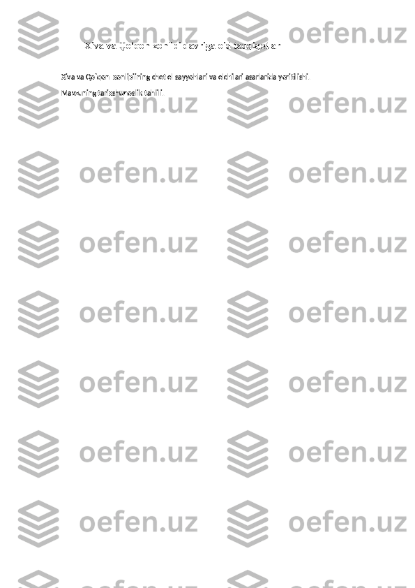 Xiva va  Qo‘qon  xonlipi davriga oid tadqiqotlar
  Xiva va Qo`qon  xonlipiining chet el sayyohlari va elchilari asarlarida yoritilishi.
 Mavzuning tarixshunoslik tahlili.  