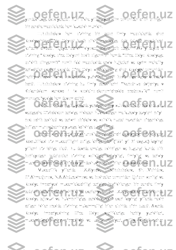 yondashuvga   asos   yaratdi.  Buni   o‘sha   yillardayoq   olim   tomonidan  e’lon   qilingan
bir qancha maqolalarda ham kuzatish mumkin.
H.Bobobekov   ham   o‘zining   bir   qator   ilmiy   maqolalarida   chor
Rossiyasining   O‘rta   Osiyoni   bosib   olishi   masalasiga   doir   dolzarb   masalalarni
ko‘tarib   chiqadi.   “Qayta   qurish”   siyosati   davom   etib   turgan   1989   yildayoq   u
o‘zining   “Rossiya   o‘rta   Osiyoni   bosib   olganmi?”   hamda   “O‘rta   Osiyo   Rossiyaga
qo‘shib   olinganmi?”   nomli   ikki   maqolasida   arxiv   hujjatlari   va   ayrim   mahalliy
tarixchilar   asarlari   asosida   O‘rta   Osiyo   xonliklarining   chor   Rossiyasi   tomonidan
harbiy   zo‘ravonlik   va   bosqinchilik   yurishlari   orqali   bosib   olganligini   ko‘rsatib
berdi.   H.Bobobekov   o‘zining   bu   ilmiy   qarashlarini   “Narodn ы e   dvijeniya   v
Kokandskom   xanstve   i   ix   sotsialno-ekonomicheskie   predpos ы lki”   nomli
monografiyasida ham davom ettirdi. 
Ushbu olimlarning bu yillarda yaratgan ilmiy xulosalari haqli ravishda shu
vaqtgacha   O‘zbekiston   tarixiga   nisbatan   hukm   surgan   mafkuraviy   tazyiqni   ro‘yi-
rost   ochib   tashladi   va   tarixni   ob’ektiv   va   xolislik   nuqtai   nazaridan   o‘rganishga
bo‘lgan munosabatning yuzaga kelishiga turtki bo‘ldi.
Qo‘qon xonligi tarixi tarixshunosligining u chinchi asosiy davri   O‘zbekiston
Respublikasi   o‘z   mustaqilligini   qo‘lga   kiritganidan   (1991   yil   31   avgust)   keyingi
yillarni   o‘z   ichiga   oladi.   Bu   davrda   amalga   oshirilgan   va   bugungi   kunda   olib
borilayotgan   tadqiqotlar   o‘zining   xolisligi,   tarixiyligi,   ilmiyligi   va   tarixiy
muammolar yechimiga ob’ektiv yondashuvi jihatlari bilan xususiyatlanadi. 
Mustaqillik   yillarida   H.Z.Ziyoev,   H.N.Bobobekov,   Sh.H.Vohidov,
G‘.Ahmadjonov,   N.A.Abduraximova   va   boshqalar   tomonidan   Qo‘qon   xonligi   va
Rossiya   imperiyasi   mustamlakachiligi   tarixiga   bag‘ishlangan   bir   qancha   ilmiy
tadqiqot ishlari  
amalga oshirildi va asarlar yaratildi. H.Z.Ziyoevning “Turkistonda
Rossiya   tajovuzi   va   hukmronligiga   qarshi   kurash”   asari   keyingi   yillarda   nashr
etilgan   ishlar   orasida   o‘zining   mukammalligi   bilan   alohida   o‘rin   tutadi.   Asarda
Rossiya   imperiyasining   O‘rta   Osiyo   xonliklariga   harbiy   yurishlari,
mustamlakachilikning   o‘rnatilishi   va   uning   mohiyati,   milliy   istiqlol   uchun 