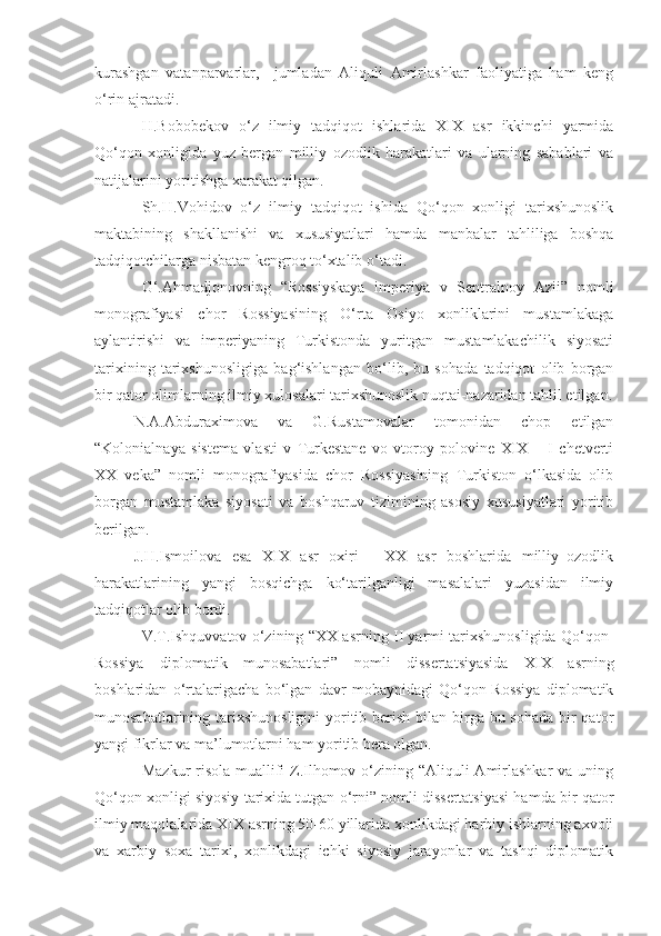 kurashgan   vatanparvarlar,     jumladan   Aliquli   Amirlashkar   faoliyatiga   ham   keng
o‘rin ajratadi. 
H.Bobobekov   o‘z   ilmiy   tadqiqot   ishlarida   XIX   asr   ikkinchi   yarmida
Qo‘qon   xonligida   yuz   bergan   milliy   ozodlik   harakatlari   va   ularning   sabablari   va
natijalarini yoritishga xarakat qilgan.
Sh.H.Vohidov   o‘z   ilmiy   tadqiqot   ishida   Qo‘qon   xonligi   tarixshunoslik
maktabining   shakllanishi   va   xususiyatlari   hamda   manbalar   tahliliga   boshqa
tadqiqotchilarga nisbatan kengroq to‘xtalib o‘tadi.
G‘.Ahmadjonovning   “Rossiyskaya   imperiya   v   Sentralnoy   Azii”   nomli
monografiyasi   chor   Rossiyasining   O‘rta   Osiyo   xonliklarini   mustamlakaga
aylantirishi   va   imperiyaning   Turkistonda   yuritgan   mustamlakachilik   siyosati
tarixining   tarixshunosligiga   bag‘ishlangan   bo‘lib,   bu   sohada   tadqiqot   olib   borgan
bir qator olimlarning ilmiy xulosalari tarixshunoslik nuqtai-nazaridan tahlil etilgan.
N.A.Abduraximova   va   G.Rustamovalar   tomonidan   chop   etilgan
“Kolonialnaya   sistema   vlasti   v   Turkestane   vo   vtoroy   polovine   XIX   –   I   chetverti
XX   veka”   nomli   monografiyasida   chor   Rossiyasining   Turkiston   o‘lkasida   olib
borgan   mustamlaka   siyosati   va   boshqaruv   tizimining   asosiy   xususiyatlari   yoritib
berilgan. 
J.H.Ismoilova   esa   XIX   asr   oxiri   -   XX   asr   boshlarida   milliy–ozodlik
harakatlarining   yangi   bosqichga   ko‘tarilganligi   masalalari   yuzasidan   ilmiy
tadqiqotlar olib bordi.
V.T.Ishquvvatov o‘zining “XX asrning II yarmi tarixshunosligida Qo‘qon-
Rossiya   diplomatik   munosabatlari”   nomli   dissertatsiyasida   XIX   asrning
boshlaridan   o‘rtalarigacha   bo‘lgan   davr   mobaynidagi   Qo‘qon-Rossiya   diplomatik
munosabatlarining tarixshunosligini  yoritib berish bilan birga bu sohada bir qator
yangi fikrlar va ma’lumotlarni ham yoritib bera olgan.
Mazkur  risola muallifi Z.Ilhomov o‘zining “Aliquli Amirlashkar  va uning
Qo‘qon xonligi siyosiy tarixida tutgan o‘rni” nomli dissertatsiyasi hamda bir qator
ilmiy maqolalarida XIX asrning 50-60 yillarida xonlikdagi harbiy ishlarning axvoli
va   xarbiy   soxa   tarixi,   xonlikdagi   ichki   siyosiy   jarayonlar   va   tashqi   diplomatik 