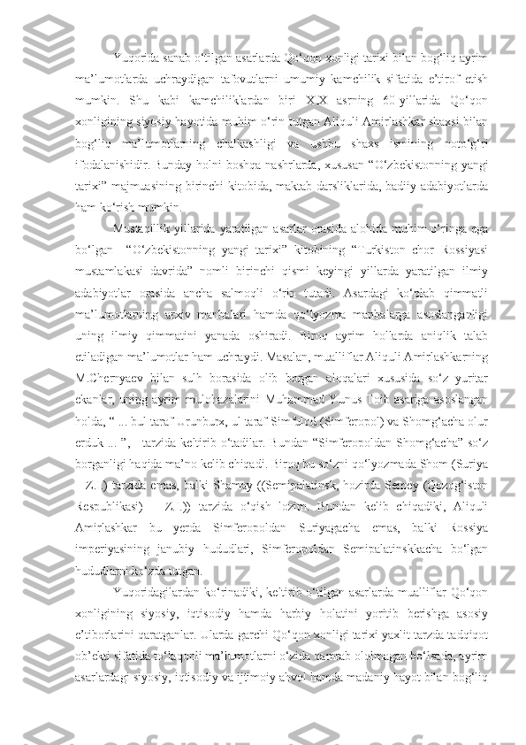 Yuqorida sanab o‘tilgan asarlarda Qo‘qon xonligi tarixi bilan bog‘liq ayrim
ma’lumotlarda   uchraydigan   tafovutlarni   umumiy   kamchilik   sifatida   e’tirof   etish
mumkin.   Shu   kabi   kamchiliklardan   biri   XIX   asrning   60-yillarida   Qo‘qon
xonligining siyosiy hayotida muhim o‘rin tutgan Aliquli Amirlashkar shaxsi bilan
bog‘liq   ma’lumotlarning   chalkashligi   va   ushbu   shaxs   ismining   noto‘g‘ri
ifodalanishidir.  
Bunday holni  boshqa  nashrlarda, xususan  “ O‘ zbekistonning yangi
tarixi” majmuasining birinchi  kitobida, maktab darsliklarida, badiiy adabiyotlarda
ham ko‘rish mumkin. 
Mustaqillik  yillarida yaratilgan asarlar  orasida alohida  muhim  o‘ringa  ega
bo‘lgan     “ O‘ zbekistonning   yangi   tarixi”   kitobining   “Turkiston   chor   Rossiyasi
mustamlakasi   davrida”   nomli   birinchi   qismi   keyingi   yillarda   yaratilgan   ilmiy
adabiyotlar   orasida   ancha   salmoqli   o‘rin   tutadi.   Asardagi   ko‘plab   qimmatli
ma’lumotlarning   arxiv   manbalari   hamda   qo‘lyozma   manbalarga   asoslanganligi
uning   ilmiy   qimmatini   yanada   oshiradi.   Biroq   ayrim   hollarda   aniqlik   talab
etiladigan ma’lumotlar ham uchraydi. Masalan, mualliflar Aliquli Amirlashkarning
M.Chernyaev   bilan   sulh   borasida   olib   borgan   aloqalari   xususida   so‘z   yuritar
ekanlar,   uning   ayrim   mulohazalarini   Muhammad   Yunus   Toib   asariga   asoslangan
holda, “ ... bul taraf Urunburx, ul taraf Simfulod (Simferopol) va Shomg‘acha olur
erduk ... ”, - tarzida keltirib o‘tadilar. Bundan “Simferopoldan Shomg‘acha”  so‘z
borganligi haqida ma’no kelib chiqadi. Biroq bu so‘zni qo‘lyozmada Shom (Suriya
–   Z.I.)   tarzida   emas,   balki   Shamay   ((Semipalatinsk,   hozirda   Semey   (Qozog‘iston
Respublikasi)   –   Z.I.))   tarzida   o‘qish   lozim.   Bundan   kelib   chiqadiki,   Aliquli
Amirlashkar   bu   yerda   Simferopoldan   Suriyagacha   emas,   balki   Rossiya
imperiyasining   janubiy   hududlari,   Simferopoldan   Semipalatinskkacha   bo‘lgan
hududlarni ko‘zda tutgan.
Yuqoridagilardan ko‘rinadiki, keltirib o‘tilgan asarlarda mualliflar Qo‘qon
xonligining   siyosiy,   iqtisodiy   hamda   harbiy   holatini   yoritib   berishga   asosiy
e’tiborlarini qaratganlar. Ularda garchi Qo‘qon xonligi tarixi yaxlit tarzda tadqiqot
ob’ekti sifatida to‘laqonli ma’lumotlarni o‘zida qamrab ololmagan bo‘lsada, ayrim
asarlardagi siyosiy, iqtisodiy va ijtimoiy ahvol hamda madaniy hayot bilan bog‘liq 