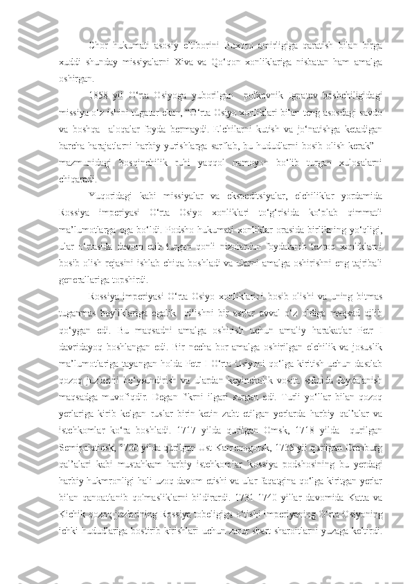 Chor   hukumati   asosiy   e’tiborini   Buxoro   amirligiga   qaratish   bilan   birga
xuddi   shunday   missiyalarni   Xiva   va   Qo‘qon   xonliklariga   nisbatan   ham   amalga
oshirgan. 
1858   yil   O‘rta   Osiyoga   yuborilgan     polkovnik   Ignatev   boshchiligidagi
missiya o‘z ishini tugatar ekan, “O‘rta Osiyo xonliklari bilan teng asosdagi  savdo
va   boshqa     aloqalar   foyda   bermaydi.   Elchilarni   kutish   va   jo‘natishga   ketadigan
barcha harajatlarni  harbiy  yurishlarga  sarflab, bu  hududlarni   bosib  olish  kerak”  –
mazmunidagi   bosqinchilik   ruhi   yaqqol   namoyon   bo‘lib   turgan   xulosalarni
chiqaradi.
Yuqoridagi   kabi   missiyalar   va   ekspeditsiyalar,   elchiliklar   yordamida
Rossiya   imperiyasi   O‘rta   Osiyo   xonliklari   to‘g‘risida   ko‘plab   qimmatli
ma’lumotlarga   ega   bo‘ldi.   Podsho   hukumati   xonliklar   orasida   birlikning   yo‘qligi,
ular   o‘rtasida   davom   etib   turgan   qonli   nizolardan   foydalanib   tezroq   xonliklarni
bosib olish rejasini  ishlab chiqa boshladi va ularni amalga oshirishni  eng tajribali
generallariga topshirdi. 
Rossiya   imperiyasi   O‘rta   Osiyo   xonliklarini   bosib   olishi   va   uning   bitmas
tuganmas   boyliklariga   egalik     qilishni   bir   asrlar   avval   o‘z   oldiga   maqsad   qilib
qo‘ygan   edi.   Bu   maqsadni   amalga   oshirish   uchun   amaliy   harakatlar   Petr   I
davridayoq   boshlangan   edi.   Bir   necha   bor   amalga   oshirilgan   elchilik   va   josuslik
ma’lumotlariga tayangan holda Petr  I  O‘rta Osiyoni  qo‘lga kiritish  uchun dastlab
qozoq   juzlarini   bo‘ysundirish   va   ulardan   keyinchalik   vosita   sifatida   foydalanish
maqsadga   muvofiqdir.   Degan   fikrni   ilgari   surgan   edi.   Turli   yo‘llar   bilan   qozoq
yerlariga   kirib   kelgan   ruslar   birin-ketin   zabt   etilgan   yerlarda   harbiy   qal’alar   va
istehkomlar   ko‘ra   boshladi.   1717   yilda   qurilgan   Omsk,   1718   yilda     qurilgan
Semipalatinsk, 1720 yilda qurilgan Ust-Kamenogorsk, 1735 yil qurilgan Orenburg
qal’alari   kabi   mustahkam   harbiy   istehkomlar   Rossiya   podshosining   bu   yerdagi
harbiy hukmronligi hali uzoq davom etishi va ular faqatgina qo‘lga kiritgan yerlar
bilan   qanoatlanib   qolmasliklarni   bildirardi.   1731-1740   yillar   davomida   Katta   va
Kichik qozoq juzlarining Rossiya tobeligiga o‘tish i   imperiyaning O‘rta Osiyoning
ichki hududlariga bostirib kirishlari uchun zarur shart-sharoitlarni yuzaga keltirdi. 