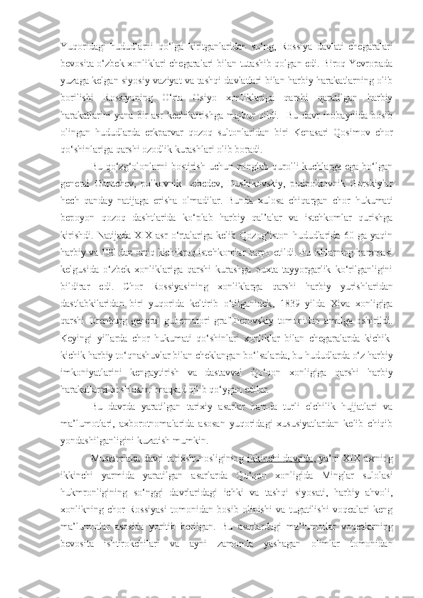 Yuqoridagi   hududlarni   qo‘lga   kiritganlaridan   so‘ng,   Rossiya   davlati   chegaralari
bevosita o‘zbek xonliklari chegaralari bilan tutashib qolgan edi. Biroq Yevropada
yuzaga kelgan siyosiy vaziyat va tashqi davlatlari bilan harbiy harakatlarning olib
borilishi   Rossiyaning   O‘rta   Osiyo   xonliklariga   qarshi   qaratilgan   harbiy
harakatlarini   yana   bir   asr   kechiktirishga   majbur   qildi.     Bu   davr   mobaynida   bosib
olingan   hududlarda   erkparvar   qozoq   sultonlaridan   biri   Kenasari   Qosimov   chor
qo‘shinlariga qarshi ozodlik kurashlari olib boradi.
Bu qo‘zg‘olonlarni  bostirish uchun minglab qurolli kuchlarga ega bo‘lgan
general   Obruchev,   polkovnik   Lebedev,   Dushikovskiy,   podpolkovnik   Gorskiylar
hech   qanday   natijaga   erisha   olmadilar.   Bunda   xulosa   chiqargan   chor   hukumati
bepoyon   qozoq   dashtlarida   ko‘plab   harbiy   qal’alar   va   istehkomlar   qurishga
kirishdi.   Natijada   XIX   asr   o‘rtalariga   kelib   Qozog‘iston   hududlarida   60   ga   yaqin
harbiy va 100 dan ortiq kichikroq istehkomlar barpo etildi. Bu ishlarning hammasi
kelgusida   o‘zbek   xonliklariga   qarshi   kurashga   puxta   tayyorgarlik   ko‘rilganligini
bildirar   edi.   Chor   Rossiyasining   xonliklarga   qarshi   harbiy   yurishlar i dan
dastlabkilaridan   biri   yuqorida   keltirib   o‘tilganidek ,   1839   yilda   Xiva   xonligiga
qarshi   Orenburg   general   gubernatori   graf   Perovskiy   tomonidan   amalga   oshirildi.
Keyingi   yillarda   chor   hukumati   qo‘shinlari   xonliklar   bilan   chegaralarda   kichik-
kichik harbiy to‘qnashuvlar bilan cheklangan bo‘lsalarda, bu hududlarda o‘z harbiy
imkoniyatlarini   kengaytirish   va   dastavval   Qo‘qon   xonligiga   qarshi   harbiy
harakatlarni boshlashni maqsad qilib qo‘ygan edilar.
Bu   davrda   yaratilgan   tarixiy   asarlar   hamda   turli   elchilik   hujjatlari   va
ma’lumotlari,   axborotnomalarida   asosan   yuqoridagi   xususiyatlardan   kelib   chiqib
yondashilganligini kuzatish mumkin.
Mustamlaka davri tarixshunosligining   ikkinchi davrida , ya’ni XIX asrning
ikkinchi   yarmida   yaratilgan   asarlarda   Qo‘qon   xonligida   Minglar   sulolasi
hukmronligining   so‘nggi   davrlaridagi   ichki   va   tashqi   siyosati,   harbiy   ahvoli,
xonlikning   chor   Rossiyasi   tomonidan   bosib   olinishi   va   tugatilishi   voqealari   keng
ma’lumotlar   asosida   yoritib   berilgan.   Bu   asarlardagi   ma’lumotlar   voqealarning
bevosita   ishtirokchilari   va   ayni   zamonda   yashagan   olimlar   tomonidan 